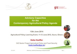 Advisory Capacities 
for the 
Contemporary Agricultural Policy Agenda 
13th June 2014 
Agricultural Policy Learning Event, 11-13 June 2012, Accra, Ghana 
Heike Hoeffler 
GIZ Sector Project Agricultural Policy and Food Security 
(heike.hoeffler@giz.de) 
09.10.2014 Abteilung „Ländliche Entwicklung und Agrarwirtschaft“ Seite 1 
 