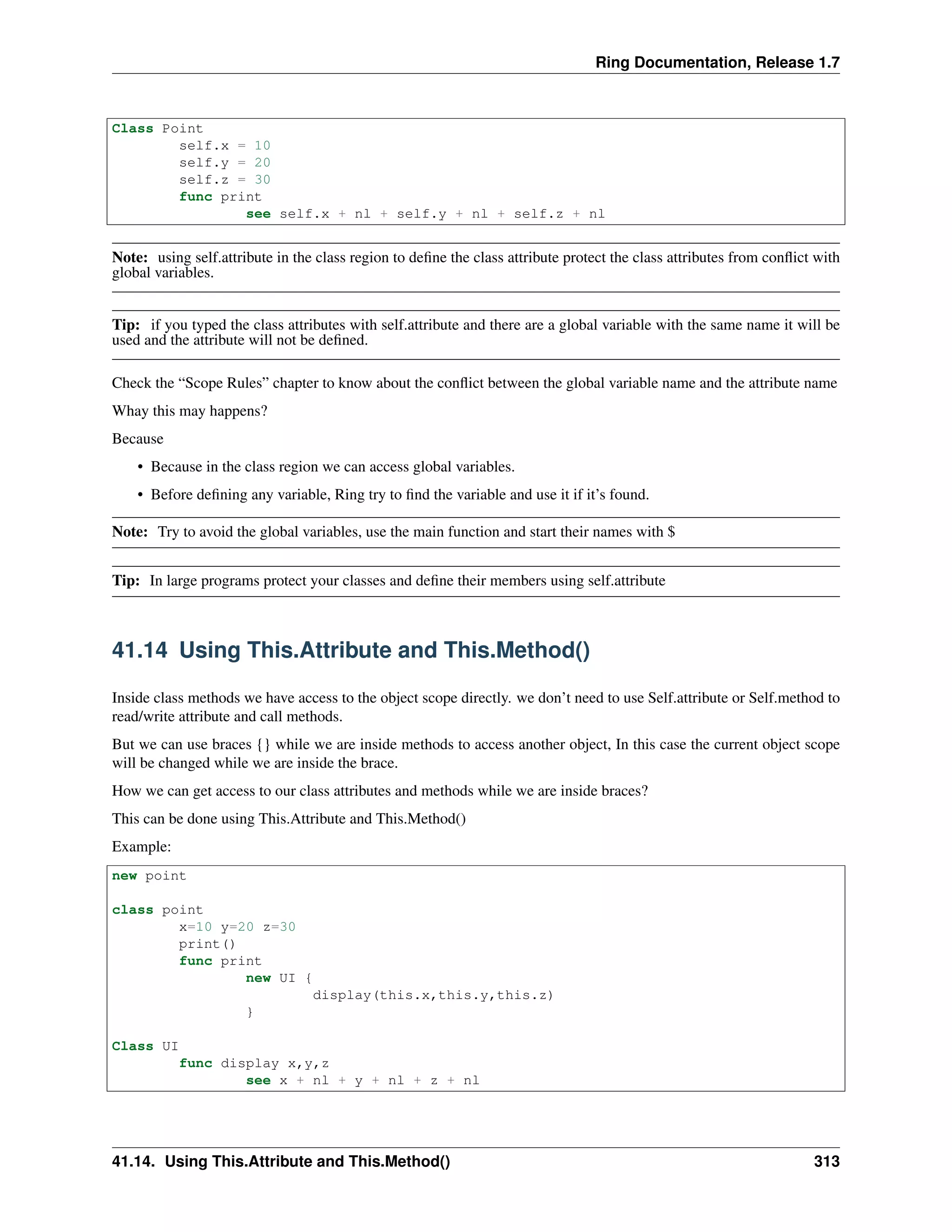 Ring Documentation, Release 1.7
Class Point
self.x = 10
self.y = 20
self.z = 30
func print
see self.x + nl + self.y + nl + self.z + nl
Note: using self.attribute in the class region to deﬁne the class attribute protect the class attributes from conﬂict with
global variables.
Tip: if you typed the class attributes with self.attribute and there are a global variable with the same name it will be
used and the attribute will not be deﬁned.
Check the “Scope Rules” chapter to know about the conﬂict between the global variable name and the attribute name
Whay this may happens?
Because
• Because in the class region we can access global variables.
• Before deﬁning any variable, Ring try to ﬁnd the variable and use it if it’s found.
Note: Try to avoid the global variables, use the main function and start their names with $
Tip: In large programs protect your classes and deﬁne their members using self.attribute
41.14 Using This.Attribute and This.Method()
Inside class methods we have access to the object scope directly. we don’t need to use Self.attribute or Self.method to
read/write attribute and call methods.
But we can use braces {} while we are inside methods to access another object, In this case the current object scope
will be changed while we are inside the brace.
How we can get access to our class attributes and methods while we are inside braces?
This can be done using This.Attribute and This.Method()
Example:
new point
class point
x=10 y=20 z=30
print()
func print
new UI {
display(this.x,this.y,this.z)
}
Class UI
func display x,y,z
see x + nl + y + nl + z + nl
41.14. Using This.Attribute and This.Method() 313
 