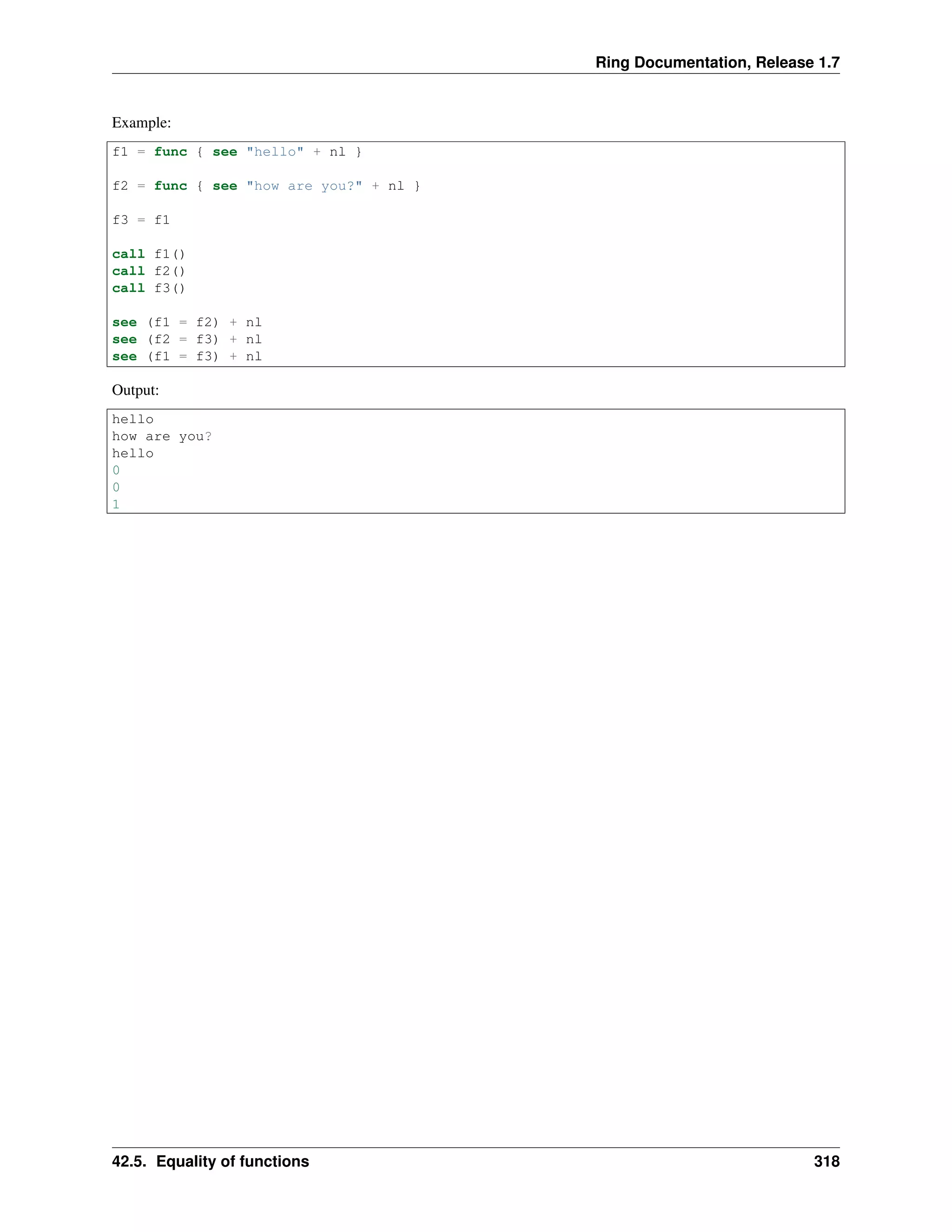 Ring Documentation, Release 1.7
Example:
f1 = func { see "hello" + nl }
f2 = func { see "how are you?" + nl }
f3 = f1
call f1()
call f2()
call f3()
see (f1 = f2) + nl
see (f2 = f3) + nl
see (f1 = f3) + nl
Output:
hello
how are you?
hello
0
0
1
42.5. Equality of functions 318
 