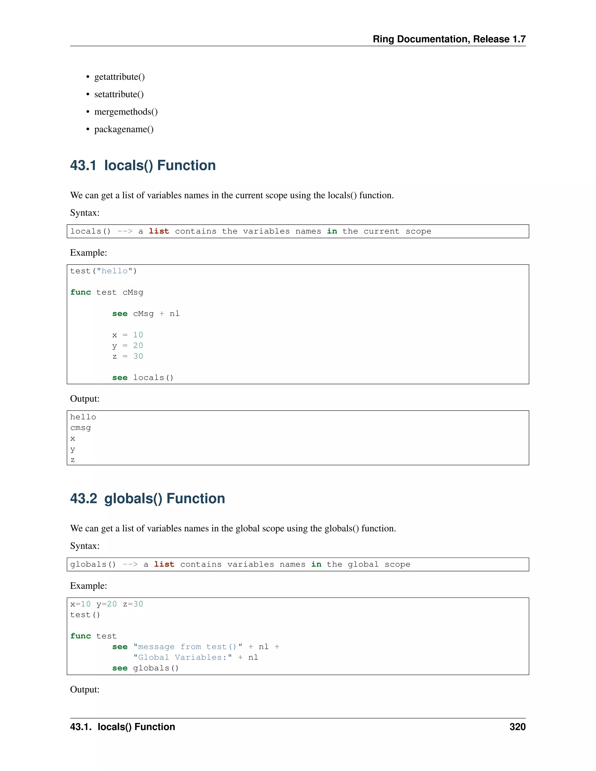 Ring Documentation, Release 1.7
• getattribute()
• setattribute()
• mergemethods()
• packagename()
43.1 locals() Function
We can get a list of variables names in the current scope using the locals() function.
Syntax:
locals() --> a list contains the variables names in the current scope
Example:
test("hello")
func test cMsg
see cMsg + nl
x = 10
y = 20
z = 30
see locals()
Output:
hello
cmsg
x
y
z
43.2 globals() Function
We can get a list of variables names in the global scope using the globals() function.
Syntax:
globals() --> a list contains variables names in the global scope
Example:
x=10 y=20 z=30
test()
func test
see "message from test()" + nl +
"Global Variables:" + nl
see globals()
Output:
43.1. locals() Function 320
 