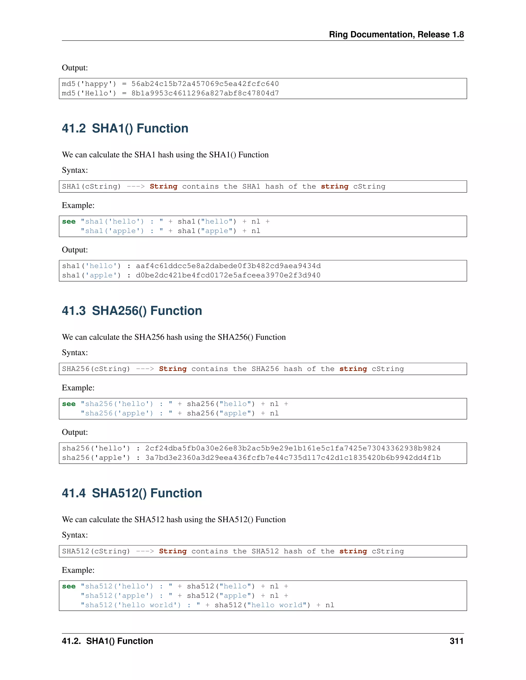 Ring Documentation, Release 1.8
Output:
md5('happy') = 56ab24c15b72a457069c5ea42fcfc640
md5('Hello') = 8b1a9953c4611296a827abf8c47804d7
41.2 SHA1() Function
We can calculate the SHA1 hash using the SHA1() Function
Syntax:
SHA1(cString) ---> String contains the SHA1 hash of the string cString
Example:
see "sha1('hello') : " + sha1("hello") + nl +
"sha1('apple') : " + sha1("apple") + nl
Output:
sha1('hello') : aaf4c61ddcc5e8a2dabede0f3b482cd9aea9434d
sha1('apple') : d0be2dc421be4fcd0172e5afceea3970e2f3d940
41.3 SHA256() Function
We can calculate the SHA256 hash using the SHA256() Function
Syntax:
SHA256(cString) ---> String contains the SHA256 hash of the string cString
Example:
see "sha256('hello') : " + sha256("hello") + nl +
"sha256('apple') : " + sha256("apple") + nl
Output:
sha256('hello') : 2cf24dba5fb0a30e26e83b2ac5b9e29e1b161e5c1fa7425e73043362938b9824
sha256('apple') : 3a7bd3e2360a3d29eea436fcfb7e44c735d117c42d1c1835420b6b9942dd4f1b
41.4 SHA512() Function
We can calculate the SHA512 hash using the SHA512() Function
Syntax:
SHA512(cString) ---> String contains the SHA512 hash of the string cString
Example:
see "sha512('hello') : " + sha512("hello") + nl +
"sha512('apple') : " + sha512("apple") + nl +
"sha512('hello world') : " + sha512("hello world") + nl
41.2. SHA1() Function 311
 