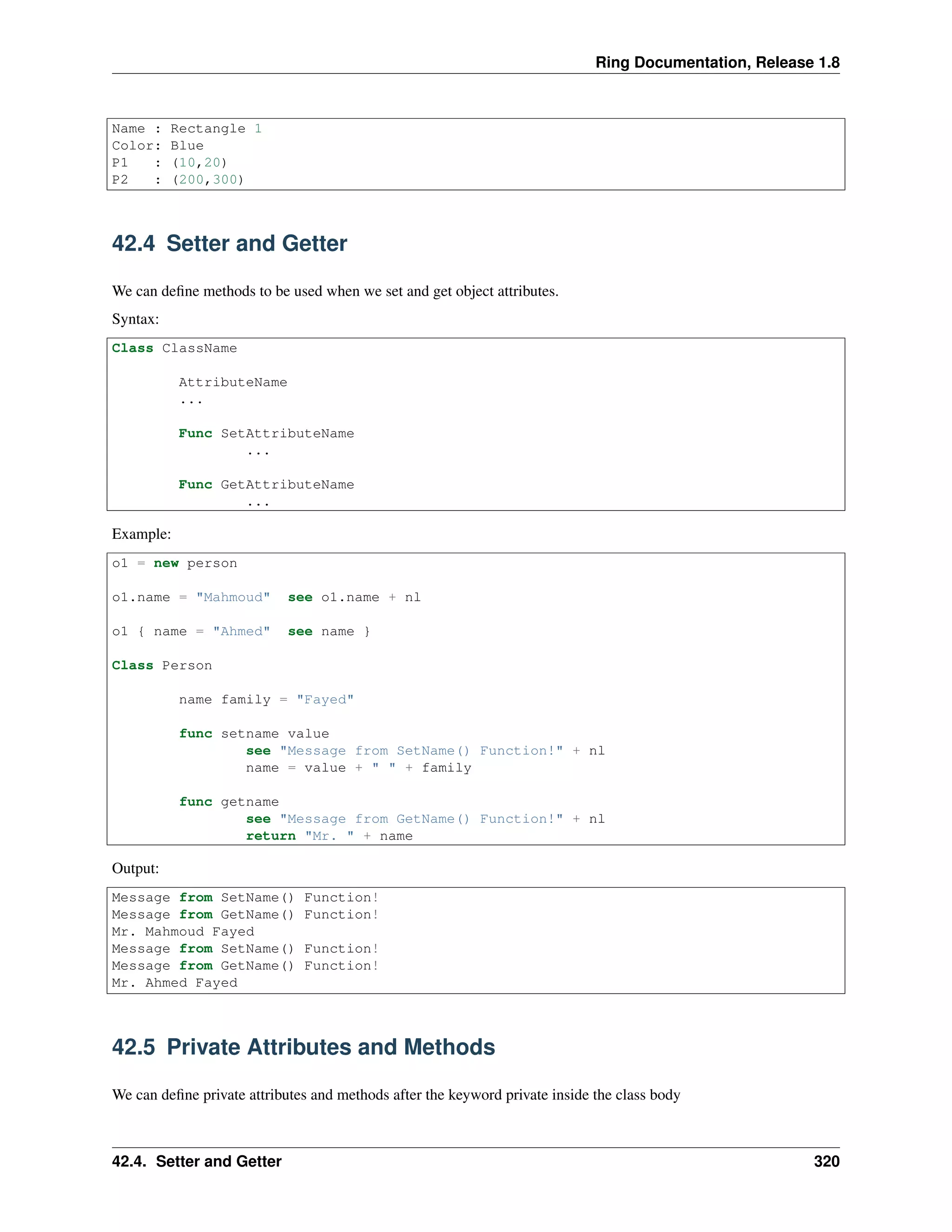 Ring Documentation, Release 1.8
Name : Rectangle 1
Color: Blue
P1 : (10,20)
P2 : (200,300)
42.4 Setter and Getter
We can deﬁne methods to be used when we set and get object attributes.
Syntax:
Class ClassName
AttributeName
...
Func SetAttributeName
...
Func GetAttributeName
...
Example:
o1 = new person
o1.name = "Mahmoud" see o1.name + nl
o1 { name = "Ahmed" see name }
Class Person
name family = "Fayed"
func setname value
see "Message from SetName() Function!" + nl
name = value + " " + family
func getname
see "Message from GetName() Function!" + nl
return "Mr. " + name
Output:
Message from SetName() Function!
Message from GetName() Function!
Mr. Mahmoud Fayed
Message from SetName() Function!
Message from GetName() Function!
Mr. Ahmed Fayed
42.5 Private Attributes and Methods
We can deﬁne private attributes and methods after the keyword private inside the class body
42.4. Setter and Getter 320
 