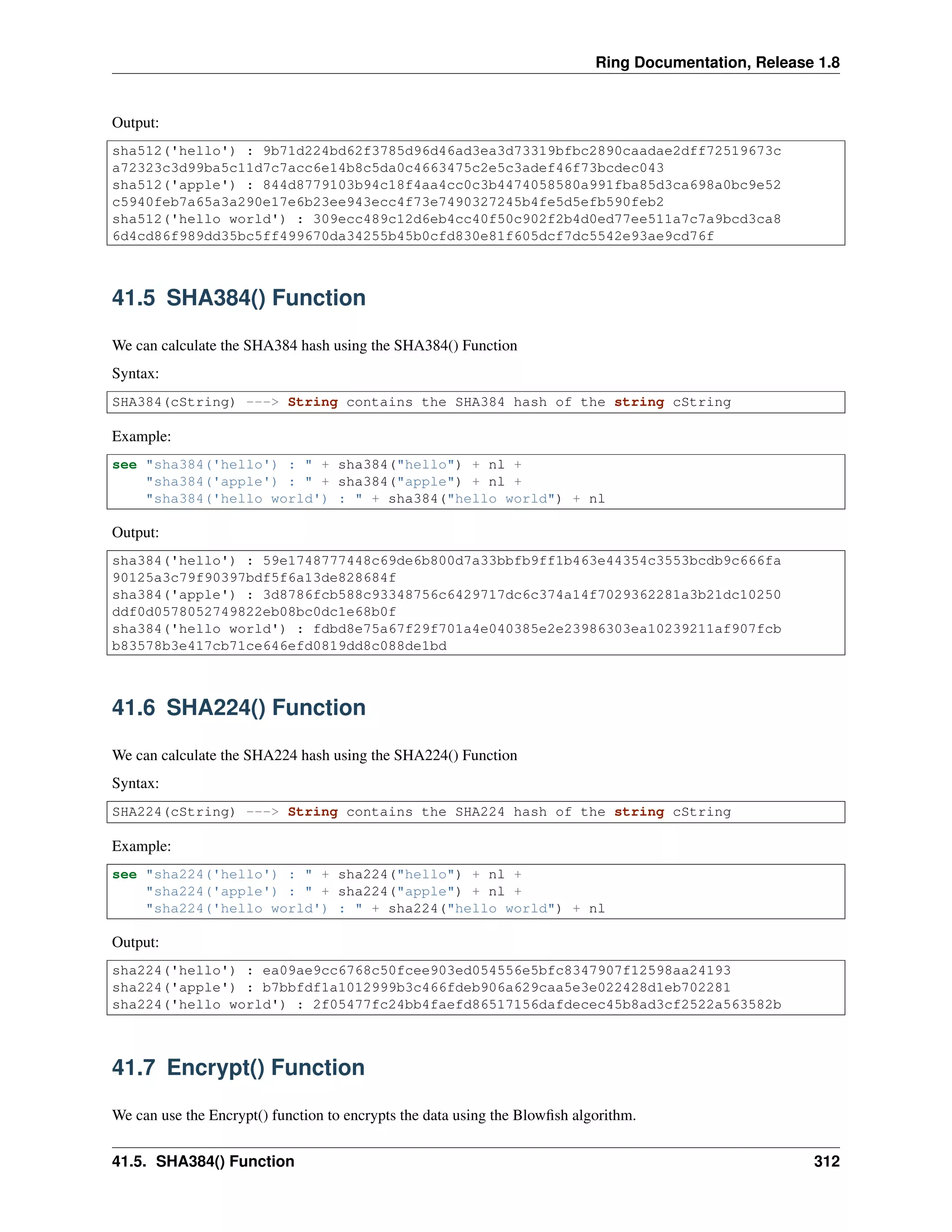 Ring Documentation, Release 1.8
Output:
sha512('hello') : 9b71d224bd62f3785d96d46ad3ea3d73319bfbc2890caadae2dff72519673c
a72323c3d99ba5c11d7c7acc6e14b8c5da0c4663475c2e5c3adef46f73bcdec043
sha512('apple') : 844d8779103b94c18f4aa4cc0c3b4474058580a991fba85d3ca698a0bc9e52
c5940feb7a65a3a290e17e6b23ee943ecc4f73e7490327245b4fe5d5efb590feb2
sha512('hello world') : 309ecc489c12d6eb4cc40f50c902f2b4d0ed77ee511a7c7a9bcd3ca8
6d4cd86f989dd35bc5ff499670da34255b45b0cfd830e81f605dcf7dc5542e93ae9cd76f
41.5 SHA384() Function
We can calculate the SHA384 hash using the SHA384() Function
Syntax:
SHA384(cString) ---> String contains the SHA384 hash of the string cString
Example:
see "sha384('hello') : " + sha384("hello") + nl +
"sha384('apple') : " + sha384("apple") + nl +
"sha384('hello world') : " + sha384("hello world") + nl
Output:
sha384('hello') : 59e1748777448c69de6b800d7a33bbfb9ff1b463e44354c3553bcdb9c666fa
90125a3c79f90397bdf5f6a13de828684f
sha384('apple') : 3d8786fcb588c93348756c6429717dc6c374a14f7029362281a3b21dc10250
ddf0d0578052749822eb08bc0dc1e68b0f
sha384('hello world') : fdbd8e75a67f29f701a4e040385e2e23986303ea10239211af907fcb
b83578b3e417cb71ce646efd0819dd8c088de1bd
41.6 SHA224() Function
We can calculate the SHA224 hash using the SHA224() Function
Syntax:
SHA224(cString) ---> String contains the SHA224 hash of the string cString
Example:
see "sha224('hello') : " + sha224("hello") + nl +
"sha224('apple') : " + sha224("apple") + nl +
"sha224('hello world') : " + sha224("hello world") + nl
Output:
sha224('hello') : ea09ae9cc6768c50fcee903ed054556e5bfc8347907f12598aa24193
sha224('apple') : b7bbfdf1a1012999b3c466fdeb906a629caa5e3e022428d1eb702281
sha224('hello world') : 2f05477fc24bb4faefd86517156dafdecec45b8ad3cf2522a563582b
41.7 Encrypt() Function
We can use the Encrypt() function to encrypts the data using the Blowﬁsh algorithm.
41.5. SHA384() Function 312
 