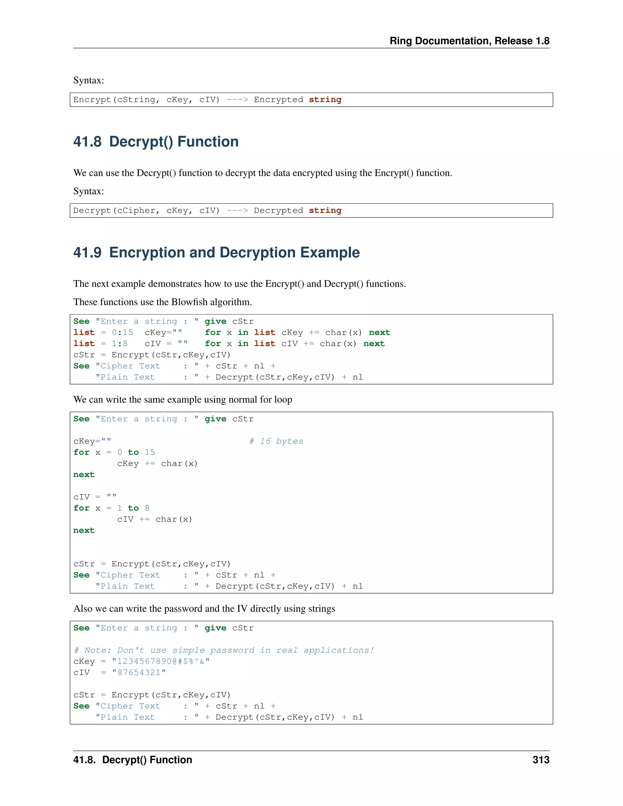 Ring Documentation, Release 1.8
Syntax:
Encrypt(cString, cKey, cIV) ---> Encrypted string
41.8 Decrypt() Function
We can use the Decrypt() function to decrypt the data encrypted using the Encrypt() function.
Syntax:
Decrypt(cCipher, cKey, cIV) ---> Decrypted string
41.9 Encryption and Decryption Example
The next example demonstrates how to use the Encrypt() and Decrypt() functions.
These functions use the Blowﬁsh algorithm.
See "Enter a string : " give cStr
list = 0:15 cKey="" for x in list cKey += char(x) next
list = 1:8 cIV = "" for x in list cIV += char(x) next
cStr = Encrypt(cStr,cKey,cIV)
See "Cipher Text : " + cStr + nl +
"Plain Text : " + Decrypt(cStr,cKey,cIV) + nl
We can write the same example using normal for loop
See "Enter a string : " give cStr
cKey="" # 16 bytes
for x = 0 to 15
cKey += char(x)
next
cIV = ""
for x = 1 to 8
cIV += char(x)
next
cStr = Encrypt(cStr,cKey,cIV)
See "Cipher Text : " + cStr + nl +
"Plain Text : " + Decrypt(cStr,cKey,cIV) + nl
Also we can write the password and the IV directly using strings
See "Enter a string : " give cStr
# Note: Don't use simple password in real applications!
cKey = "1234567890@#$%^&"
cIV = "87654321"
cStr = Encrypt(cStr,cKey,cIV)
See "Cipher Text : " + cStr + nl +
"Plain Text : " + Decrypt(cStr,cKey,cIV) + nl
41.8. Decrypt() Function 313
 
