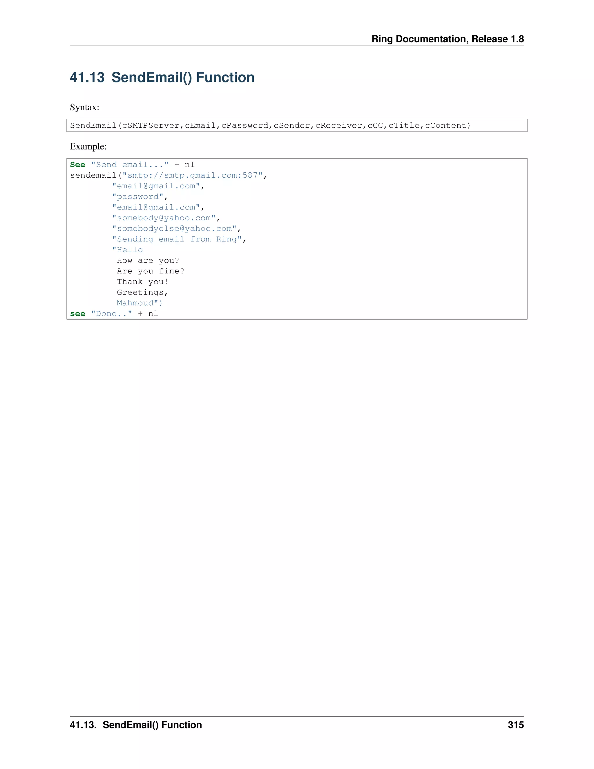 Ring Documentation, Release 1.8
41.13 SendEmail() Function
Syntax:
SendEmail(cSMTPServer,cEmail,cPassword,cSender,cReceiver,cCC,cTitle,cContent)
Example:
See "Send email..." + nl
sendemail("smtp://smtp.gmail.com:587",
"email@gmail.com",
"password",
"email@gmail.com",
"somebody@yahoo.com",
"somebodyelse@yahoo.com",
"Sending email from Ring",
"Hello
How are you?
Are you fine?
Thank you!
Greetings,
Mahmoud")
see "Done.." + nl
41.13. SendEmail() Function 315
 