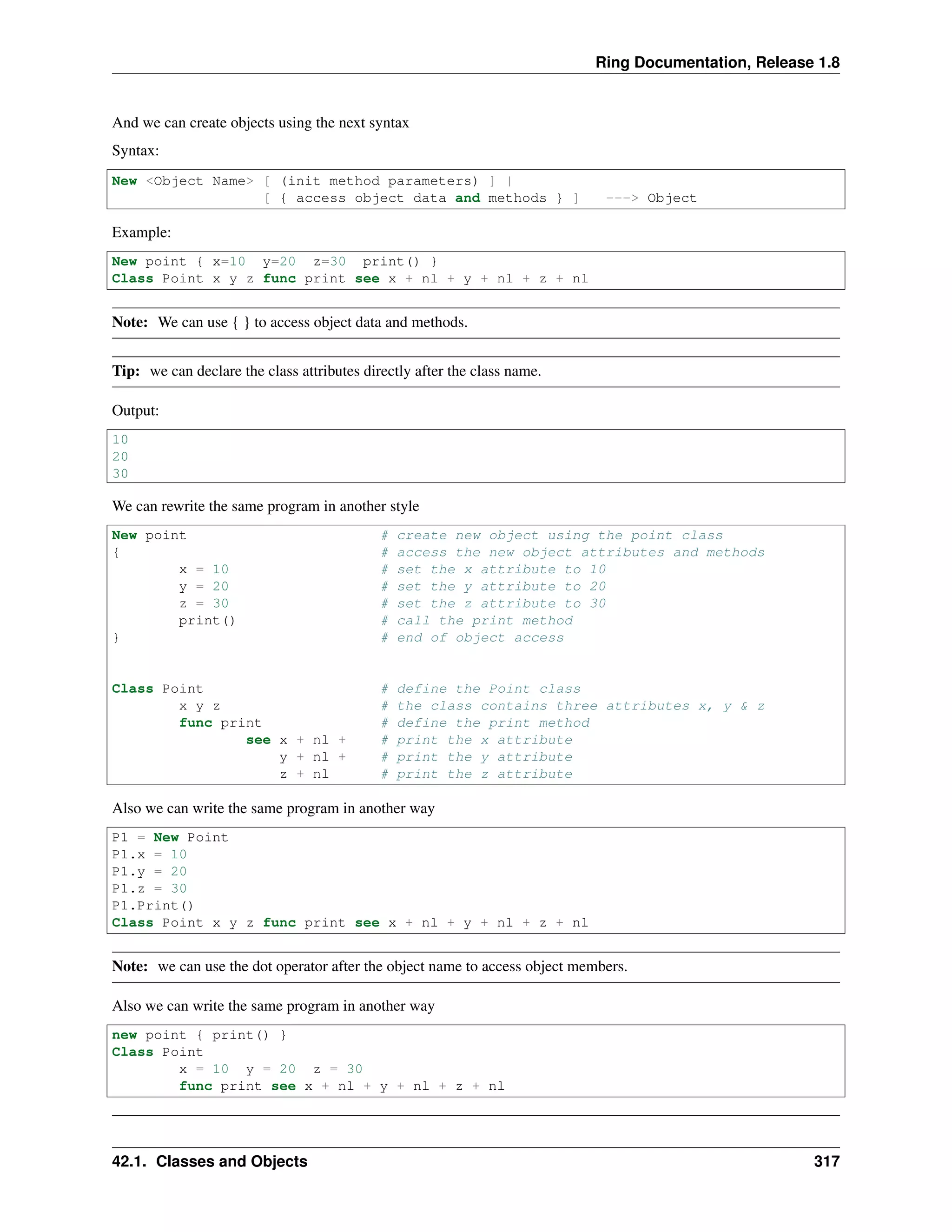 Ring Documentation, Release 1.8
And we can create objects using the next syntax
Syntax:
New <Object Name> [ (init method parameters) ] |
[ { access object data and methods } ] ---> Object
Example:
New point { x=10 y=20 z=30 print() }
Class Point x y z func print see x + nl + y + nl + z + nl
Note: We can use { } to access object data and methods.
Tip: we can declare the class attributes directly after the class name.
Output:
10
20
30
We can rewrite the same program in another style
New point # create new object using the point class
{ # access the new object attributes and methods
x = 10 # set the x attribute to 10
y = 20 # set the y attribute to 20
z = 30 # set the z attribute to 30
print() # call the print method
} # end of object access
Class Point # define the Point class
x y z # the class contains three attributes x, y & z
func print # define the print method
see x + nl + # print the x attribute
y + nl + # print the y attribute
z + nl # print the z attribute
Also we can write the same program in another way
P1 = New Point
P1.x = 10
P1.y = 20
P1.z = 30
P1.Print()
Class Point x y z func print see x + nl + y + nl + z + nl
Note: we can use the dot operator after the object name to access object members.
Also we can write the same program in another way
new point { print() }
Class Point
x = 10 y = 20 z = 30
func print see x + nl + y + nl + z + nl
42.1. Classes and Objects 317
 