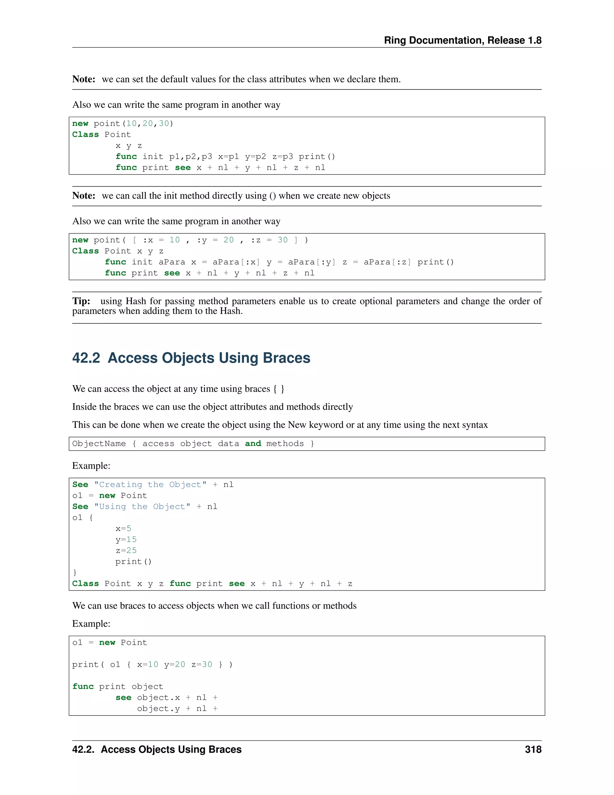 Ring Documentation, Release 1.8
Note: we can set the default values for the class attributes when we declare them.
Also we can write the same program in another way
new point(10,20,30)
Class Point
x y z
func init p1,p2,p3 x=p1 y=p2 z=p3 print()
func print see x + nl + y + nl + z + nl
Note: we can call the init method directly using () when we create new objects
Also we can write the same program in another way
new point( [ :x = 10 , :y = 20 , :z = 30 ] )
Class Point x y z
func init aPara x = aPara[:x] y = aPara[:y] z = aPara[:z] print()
func print see x + nl + y + nl + z + nl
Tip: using Hash for passing method parameters enable us to create optional parameters and change the order of
parameters when adding them to the Hash.
42.2 Access Objects Using Braces
We can access the object at any time using braces { }
Inside the braces we can use the object attributes and methods directly
This can be done when we create the object using the New keyword or at any time using the next syntax
ObjectName { access object data and methods }
Example:
See "Creating the Object" + nl
o1 = new Point
See "Using the Object" + nl
o1 {
x=5
y=15
z=25
print()
}
Class Point x y z func print see x + nl + y + nl + z
We can use braces to access objects when we call functions or methods
Example:
o1 = new Point
print( o1 { x=10 y=20 z=30 } )
func print object
see object.x + nl +
object.y + nl +
42.2. Access Objects Using Braces 318
 