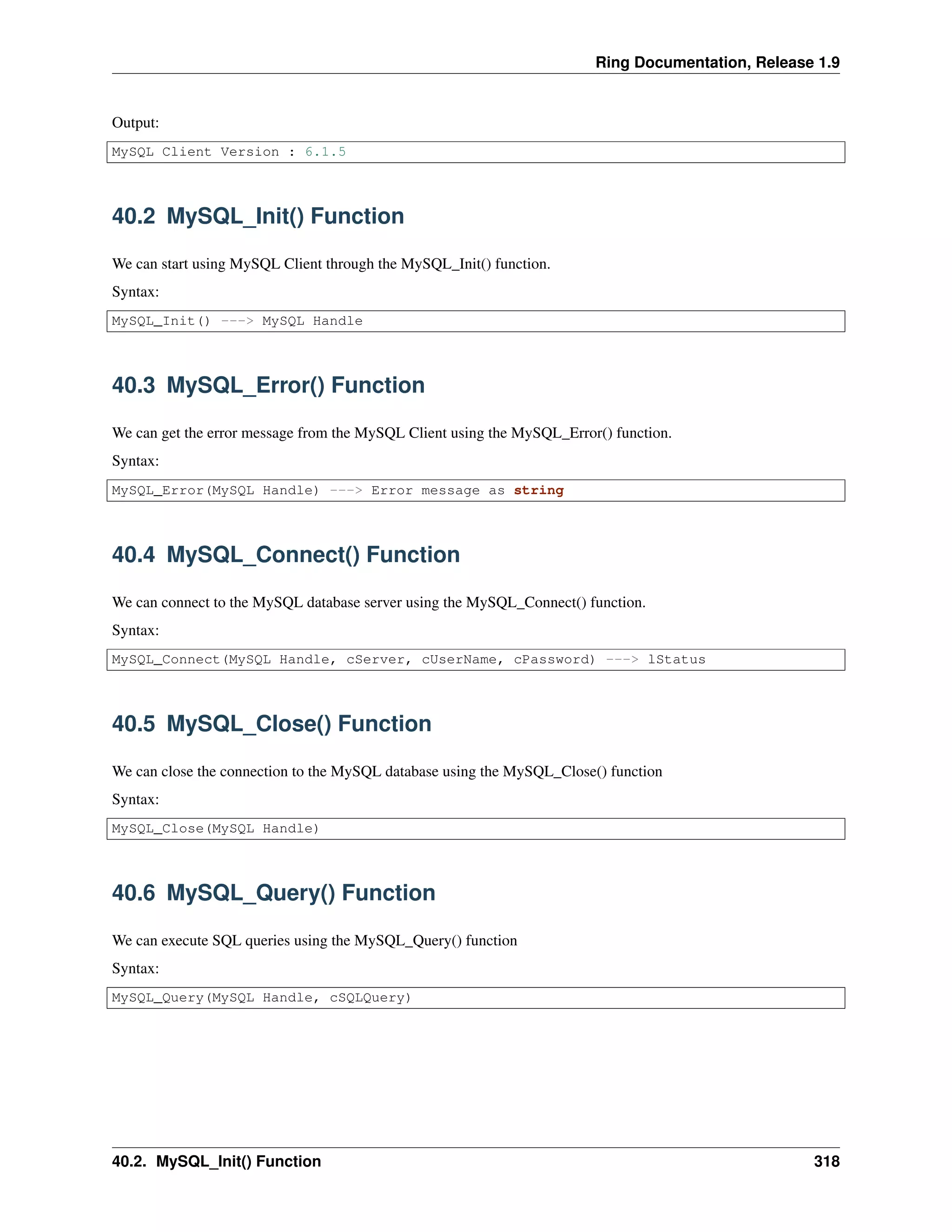 Ring Documentation, Release 1.9
Output:
MySQL Client Version : 6.1.5
40.2 MySQL_Init() Function
We can start using MySQL Client through the MySQL_Init() function.
Syntax:
MySQL_Init() ---> MySQL Handle
40.3 MySQL_Error() Function
We can get the error message from the MySQL Client using the MySQL_Error() function.
Syntax:
MySQL_Error(MySQL Handle) ---> Error message as string
40.4 MySQL_Connect() Function
We can connect to the MySQL database server using the MySQL_Connect() function.
Syntax:
MySQL_Connect(MySQL Handle, cServer, cUserName, cPassword) ---> lStatus
40.5 MySQL_Close() Function
We can close the connection to the MySQL database using the MySQL_Close() function
Syntax:
MySQL_Close(MySQL Handle)
40.6 MySQL_Query() Function
We can execute SQL queries using the MySQL_Query() function
Syntax:
MySQL_Query(MySQL Handle, cSQLQuery)
40.2. MySQL_Init() Function 318
 