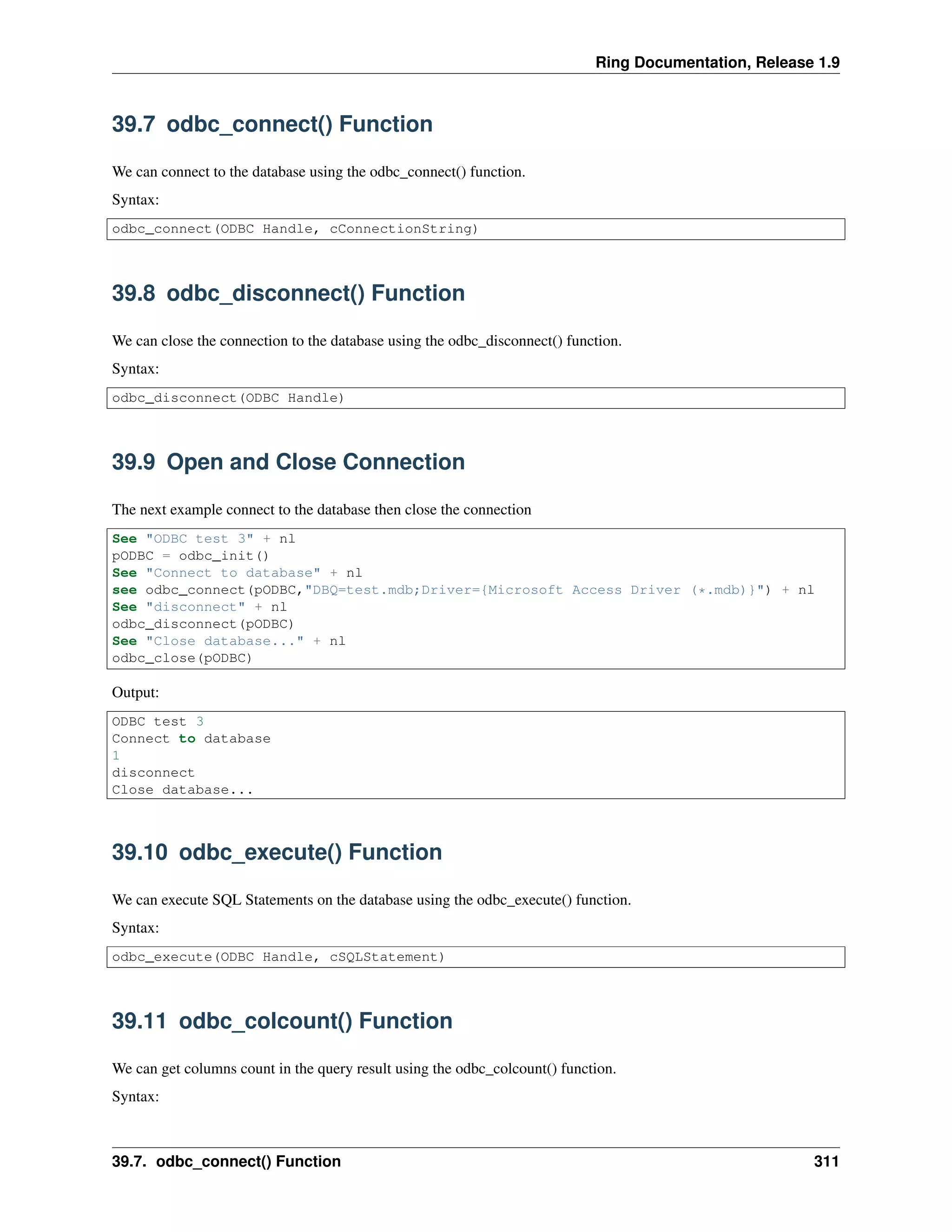 Ring Documentation, Release 1.9
39.7 odbc_connect() Function
We can connect to the database using the odbc_connect() function.
Syntax:
odbc_connect(ODBC Handle, cConnectionString)
39.8 odbc_disconnect() Function
We can close the connection to the database using the odbc_disconnect() function.
Syntax:
odbc_disconnect(ODBC Handle)
39.9 Open and Close Connection
The next example connect to the database then close the connection
See "ODBC test 3" + nl
pODBC = odbc_init()
See "Connect to database" + nl
see odbc_connect(pODBC,"DBQ=test.mdb;Driver={Microsoft Access Driver (*.mdb)}") + nl
See "disconnect" + nl
odbc_disconnect(pODBC)
See "Close database..." + nl
odbc_close(pODBC)
Output:
ODBC test 3
Connect to database
1
disconnect
Close database...
39.10 odbc_execute() Function
We can execute SQL Statements on the database using the odbc_execute() function.
Syntax:
odbc_execute(ODBC Handle, cSQLStatement)
39.11 odbc_colcount() Function
We can get columns count in the query result using the odbc_colcount() function.
Syntax:
39.7. odbc_connect() Function 311
 