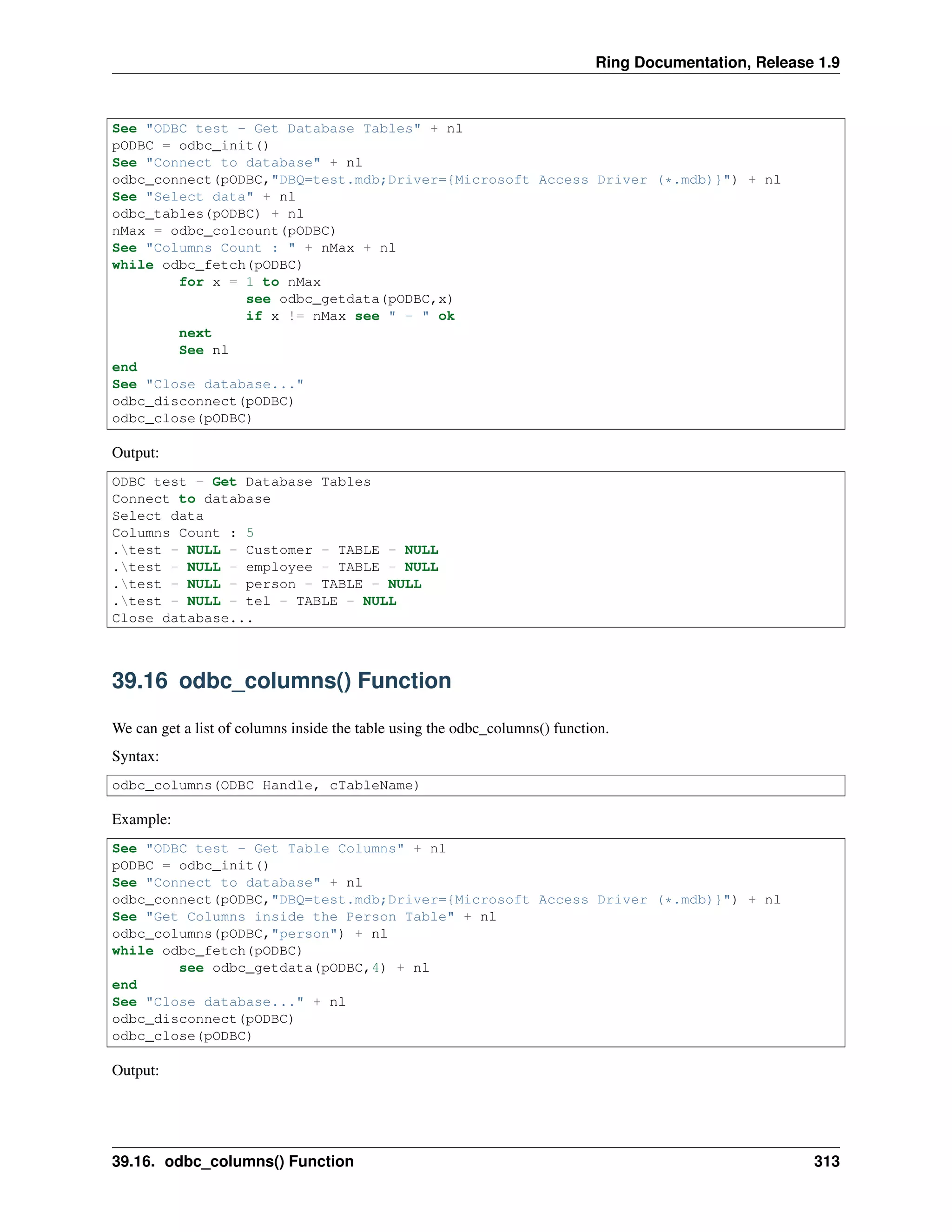 Ring Documentation, Release 1.9
See "ODBC test - Get Database Tables" + nl
pODBC = odbc_init()
See "Connect to database" + nl
odbc_connect(pODBC,"DBQ=test.mdb;Driver={Microsoft Access Driver (*.mdb)}") + nl
See "Select data" + nl
odbc_tables(pODBC) + nl
nMax = odbc_colcount(pODBC)
See "Columns Count : " + nMax + nl
while odbc_fetch(pODBC)
for x = 1 to nMax
see odbc_getdata(pODBC,x)
if x != nMax see " - " ok
next
See nl
end
See "Close database..."
odbc_disconnect(pODBC)
odbc_close(pODBC)
Output:
ODBC test - Get Database Tables
Connect to database
Select data
Columns Count : 5
.test - NULL - Customer - TABLE - NULL
.test - NULL - employee - TABLE - NULL
.test - NULL - person - TABLE - NULL
.test - NULL - tel - TABLE - NULL
Close database...
39.16 odbc_columns() Function
We can get a list of columns inside the table using the odbc_columns() function.
Syntax:
odbc_columns(ODBC Handle, cTableName)
Example:
See "ODBC test - Get Table Columns" + nl
pODBC = odbc_init()
See "Connect to database" + nl
odbc_connect(pODBC,"DBQ=test.mdb;Driver={Microsoft Access Driver (*.mdb)}") + nl
See "Get Columns inside the Person Table" + nl
odbc_columns(pODBC,"person") + nl
while odbc_fetch(pODBC)
see odbc_getdata(pODBC,4) + nl
end
See "Close database..." + nl
odbc_disconnect(pODBC)
odbc_close(pODBC)
Output:
39.16. odbc_columns() Function 313
 