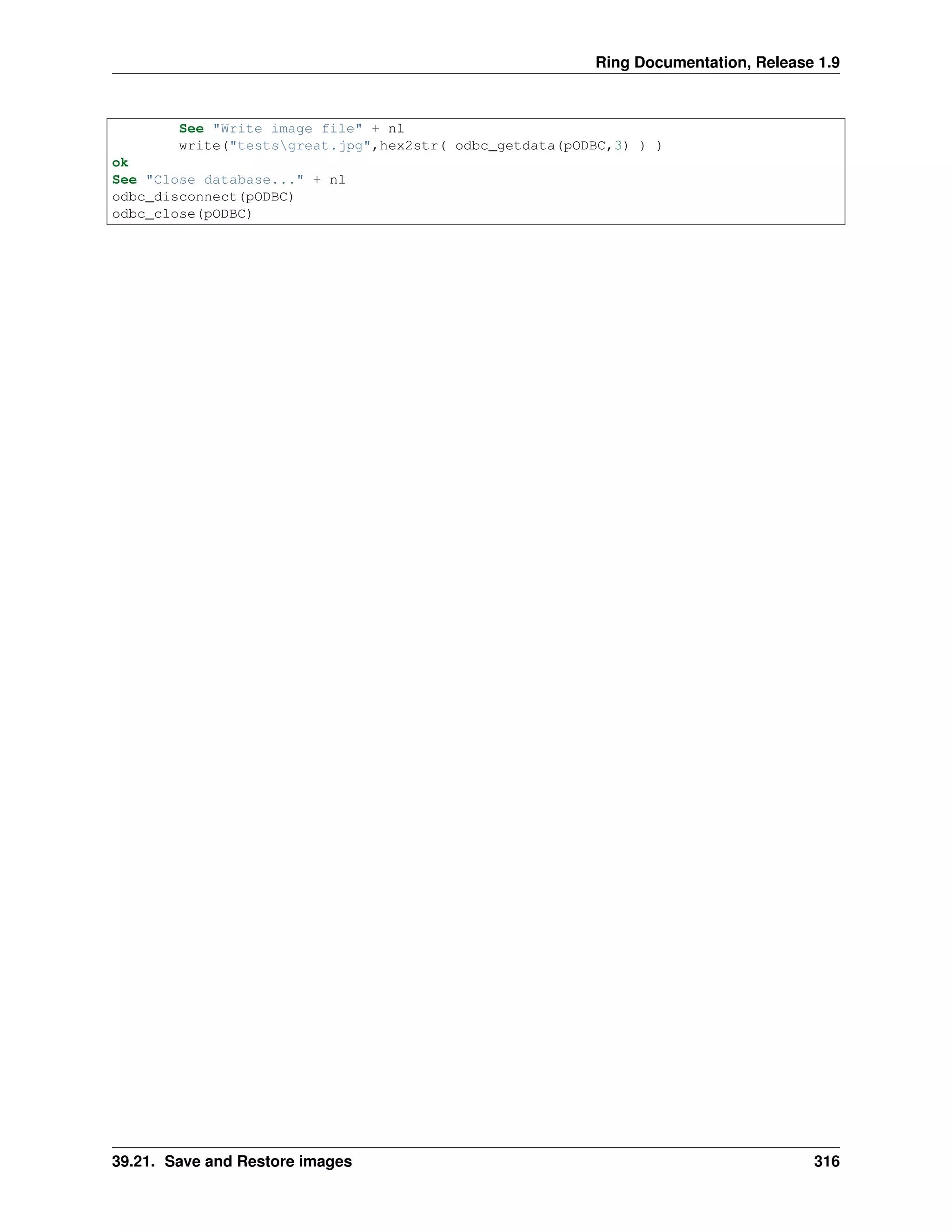 Ring Documentation, Release 1.9
See "Write image file" + nl
write("testsgreat.jpg",hex2str( odbc_getdata(pODBC,3) ) )
ok
See "Close database..." + nl
odbc_disconnect(pODBC)
odbc_close(pODBC)
39.21. Save and Restore images 316
 