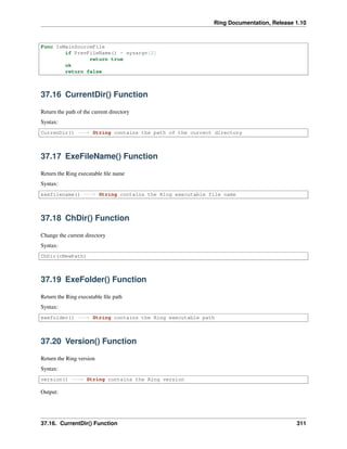 Ring Documentation, Release 1.10
Func IsMainSourceFile
if PrevFileName() = sysargv[2]
return true
ok
return false
37.16 CurrentDir() Function
Return the path of the current directory
Syntax:
CurrenDir() ---> String contains the path of the currect directory
37.17 ExeFileName() Function
Return the Ring executable ﬁle name
Syntax:
exefilename() ---> String contains the Ring executable file name
37.18 ChDir() Function
Change the current directory
Syntax:
ChDir(cNewPath)
37.19 ExeFolder() Function
Return the Ring executable ﬁle path
Syntax:
exefolder() ---> String contains the Ring executable path
37.20 Version() Function
Return the Ring version
Syntax:
version() ---> String contains the Ring version
Output:
37.16. CurrentDir() Function 311
 