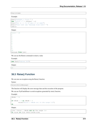 Ring Documentation, Release 1.10
Eval(cCode)
Example:
Eval("nOutput = 5+2*5 " )
See "5+2*5 = " + nOutput + nl
Eval("for x = 1 to 10 see x + nl next")
Eval("func test see 'message from test!' ")
test()
Output:
5+2*5 = 15
1
2
3
4
5
6
7
8
9
10
message from test!
We can use the Return command to return a value
Example:
see Eval("return 5*5")
Output:
25
38.3 Raise() Function
We can raise an exception using the Raise() function
Syntax:
Raise(cErrorMessage)
The function will display the error message then end the execution of the program.
We can use Try/Catch/Done to avoid exceptions generated by raise() function.
Example:
nMode = 10
if nMode < 0 or nMode > 5
raise("Error : nMode not in the range 1:4")
ok
Output:
Line 4 Error : nMode not in the range 1:4
In raise in file testsraise.ring
38.3. Raise() Function 314
 