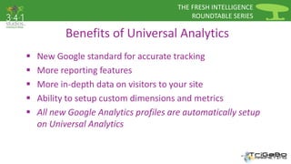 THE FRESH INTELLIGENCE 
ROUNDTABLE SERIES 
Benefits of Universal Analytics 
 New Google standard for accurate tracking 
 More reporting features 
 More in-depth data on visitors to your site 
 Ability to setup custom dimensions and metrics 
 All new Google Analytics profiles are automatically setup 
on Universal Analytics 
 