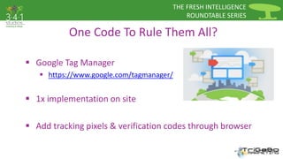 THE FRESH INTELLIGENCE 
ROUNDTABLE SERIES 
One Code To Rule Them All? 
 Google Tag Manager 
 https://www.google.com/tagmanager/ 
 1x implementation on site 
 Add tracking pixels & verification codes through browser 
 
