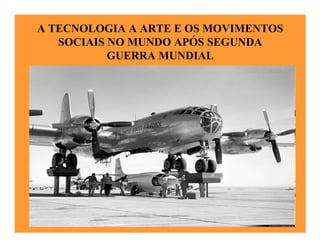 A TECNOLOGIA A ARTE E OS MOVIMENTOS
   SOCIAIS NO MUNDO APÓS SEGUNDA
           GUERRA MUNDIAL
 