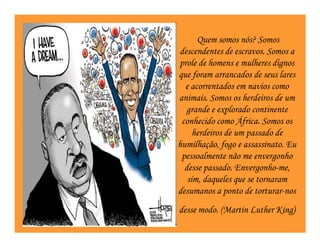 Quem somos nós? Somos
descendentes de escravos. Somos a
prole de homens e mulheres dignos
que foram arrancados de seus lares
  e acorrentados em navios como
animais. Somos os herdeiros de um
   grande e explorado continente
 conhecido como África. Somos os
     herdeiros de um passado de
humilhação, fogo e assassinato. Eu
 pessoalmente não me envergonho
  desse passado. Envergonho-me,
   sim, daqueles que se tornaram
desumanos a ponto de torturar-nos
desse modo. (Martin Luther King)
                               )
 
