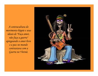 A contracultura do
movimento hippie e seus
 ideais de "Faça amor,
   não faça a guerra"
apregoando o amor livre
   e a paz no mundo
   contrastava com a
   Guerra no Vietnã.
 