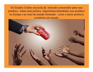 Os Estados Unidos necessita de mercado consumidor para seus
produtos. Adota uma política imperialista difundindo seus produtos
 na Europa e no resto do mundo firmando- como a maior potência
                       econômica do mundo.
 