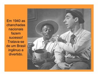 Em 1940 as
chanchadas
 nacionais
    fazem
  sucesso!
 Tratava-se
de um Brasil
 ingênuo e
  divertido.
 