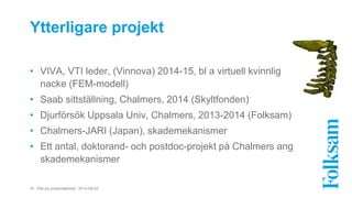Ytterligare projekt 
• VIVA, VTI leder, (Vinnova) 2014-15, bl a virtuell kvinnlig 
nacke (FEM-modell) 
• Saab sittställning, Chalmers, 2014 (Skyltfonden) 
• Djurförsök Uppsala Univ, Chalmers, 2013-2014 (Folksam) 
• Chalmers-JARI (Japan), skademekanismer 
• Ett antal, doktorand- och postdoc-projekt på Chalmers ang 
skademekanismer 
16 Titel på presentationen 2014-09-03 
