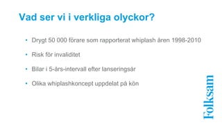 Vad ser vi i verkliga olyckor? 
• Drygt 50 000 förare som rapporterat whiplash åren 1998-2010 
• Risk för invaliditet 
• Bilar i 5-års-intervall efter lanseringsår 
• Olika whiplashkoncept uppdelat på kön 
 