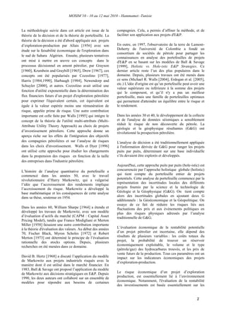 MOSIM’10 - 10 au 12 mai 2010 - Hammamet -Tunisie
2
La méthodologie suivie dans cet article est issue de la
théorie de la décision et de la théorie de portefeuille. La
théorie de la décision a été d'abord appliquée aux projets
d‟exploration-production par Allais [1956] avec son
étude sur la faisabilité économique de l'exploration dans
le sud de Sahara Algérien. Ensuite, plusieurs tentatives
ont misé à mettre en œuvre ces concepts dans le
processus décisionnel en amont pétrolier, par Grayson
[1960], Krumbein and Graybill [1965], Drew [1967], ces
concepts ont été popularisés par Cozzolino [1977],
Harris [1984,1990], Harbaugh [1984], Newendorp and
Schuyler [2000], et autres. Cozzolino avait utilisé une
fonction d'utilité exponentielle dans la détermination des
flux financiers futurs d‟un projet d'exploration pétrolière
pour exprimer l'équivalent certain, cet équivalent est
égale à la valeur espérée moins une rémunération de
risque, appelée prime de risque. Une autre contribution
importante est celle faite par Walls [1995] qui intègre le
concept de la théorie de l'utilité multi-attributs (Multi-
Attribute Utility Theory Approach) au choix de projets
d‟investissement pétroliers. Cette approche donne un
aperçu riche sur les effets de l'intégration des objectifs
des compagnies pétrolières et sur l‟analyse de risques
dans les choix d'investissement. Walls et Dyer [1996]
ont utilisé cette approche pour étudier les changements
dans la propension des risques en fonction de la taille
des entreprises dans l'industrie pétrolière.
L‟histoire de l‟analyse quantitative du portefeuille a
commencé dans les années 50, avec le travail
révolutionnaire d‟Harry Markowitz, qui a vulgarisé
l‟idée que l‟accroissement des rendements implique
l‟accroissement du risque. Markowitz a développé la
base mathématique et les conséquences de cette analyse
dans sa thèse, soutenue en 1954.
Dans les années 60, William Sharpe [1964] a étendu et
développé les travaux de Markowitz, avec son modèle
d‟évaluation d‟actifs du marché (CAPM : Capital Asset
Pricing Model), tandis que Franco Modigliani et Merton
Miller [1958] faisaient une autre contribution importante
à la théorie d'évaluation des valeurs. Au début des années
70, Fischer Black, Myron Scholes [1972] et Robert
Merton [1973] ont déterminé le principe de l‟évaluation
rationnelle des stocks options. Depuis, plusieurs
recherches on été menées dans ce domaine.
David B. Hertz [1968] a discuté l‟application du modèle
de Markowitz aux projets industriels risqués avec la
manière dont il est utilisé dans le marché financier. En
1983, Ball & Savage ont proposé l‟application du modèle
de Markowitz aux décisions stratégiques en E&P. Depuis
1990, les deux auteurs ont collaboré sur un ensemble de
modèles pour répondre aux besoins de certaines
compagnies. Cela, a permis d‟affiner la méthode, et de
faciliter son application aux projets d'E&P.
En outre, en 1997, l'observatoire de la terre de Lamont-
Doherty de l'université de Colombie a fondé un
consortium de sociétés de pétrole pour partager les
connaissances en analyse des portefeuilles de projets
d'E&P en se basant sur les modèles de Ball & Savage
[1999], Holistic vs. Hole-istic E&P Strategies. Ce
dernier article reste l‟un des plus populaires dans le
domaine. Depuis, plusieurs travaux ont été menés dans
ce sens (Michael R. Walls [2004], Erdogan et al. [2005],
etc.) L'idée d'origine est qu‟un portefeuille peut avoir une
valeur supérieure ou inférieure à la somme des projets
qui le composent, et qu‟il n'y a pas un meilleur
portefeuille, mais une famille de portefeuilles optimaux
qui permettent d'atteindre un équilibre entre le risque et
le rendement.
Dans les années 30 et 40, le développement de la collecte
et de l'analyse de données séismiques a sensiblement
réduit le risque de non découverte du pétrole. La
géologie et la géophysique résultantes (G&G) ont
révolutionné la prospection pétrolière.
L'analyse de décision a été traditionnellement appliquée
à l'information dérivée de G&G pour ranger les projets
puits par puits, déterminant sur une base individuelle
s‟ils devaient être explorés et développés.
Aujourd'hui, cette approche puits par puits (hole-istic) est
concurrencée par l‟approche holistique globale (holistic)
qui tient compte du portefeuille entier de projets
potentiels. Cette analyse de portefeuille commence par la
représentation des incertitudes locales des différents
projets fournis par la science et la technologie de
Géologie et la Géophysique (G&G). On tient compte
alors des incertitudes globales en ajoutant deux G
additionnels : la Géoéconomique et la Géopolitique. On
essaye de ce fait de réduire les risques liés aux
fluctuations des prix et aux événements politiques en
plus des risques physiques adressés par l‟analyse
traditionnelle de G&G.
L‟évaluation économique de la rentabilité potentielle
d‟un projet pétrolier est incertaine, elle dépend des
résultats de plusieurs variables : les coûts totaux du
projet, la probabilité de trouver un réservoir
économiquement exploitable, le volume et le type
(pétrole/gaz) des hydrocarbures trouvés, et les prix de
vente futurs de la production. Tous ces paramètres ont un
impact sur les indicateurs économiques des projets
d‟exploration-production.
Le risque économique d‟un projet d‟exploration
production, est essentiellement lié à l‟environnement
économique. Notamment, l'évaluation de la rentabilité
des investissements est basée essentiellement sur les
 