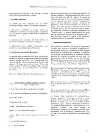MOSIM’10 - 10 au 12 mai 2010 - Hammamet -Tunisie
3
scénarios de prix du pétrole, ce qui fait que ce dernier
reste le facteur déterminant des revenus.
2. MODELE PROPOSE
Le modèle que nous proposons est un modèle
économique intégral, ventilé en trois étapes principales :
1. Evaluation individuelle de chaque projet par
l‟utilisation de la méthode déterministe pour l‟évaluation
des cash-flows du projet d‟exploration ou production
pétrolière.
2. Génération des simulations de Monte Carlo pour
l‟évaluation des risques économiques de projets ;
3. Construction d‟un modèle d‟optimisation pour
sélectionner le portefeuille optimal de projets.
2.1. Evaluation déterministe des projets
La première étape d‟évaluation d‟un projet est de mettre
en place un scénario de la situation de base et de calculer
sa valeur actuelle nette (NPV : Net Present Value). Ceci
suppose que les valeurs des paramètres d'entrée sont
connues : la nature du pétrole en place ; le taux de
déclin ; les prix du pétrole pour chaque année ; les coûts
de chaque année ; le taux d‟actualisation ; la structure
fiscale ; etc.
Pour notre modèle, la formule utilisée est la suivante :
𝑉𝐴𝑁𝑖 =
(𝑃𝑖 × 𝑃𝑟𝑖𝑥 − 𝐶𝑎𝑝𝑒𝑥𝑖 − 𝑂𝑝𝑒𝑥𝑖 − 𝑇𝑎𝑥𝑒𝑠𝑖)𝑛
𝑖
[1 + 𝑟 + 𝑝 + (𝑟 × 𝑝)] 𝑛
i=1…14 : Le nombre de projets dans le portefeuille
𝑛 = Le nombre de périodes pour la durée d‟actualisation
𝑃𝑟𝑖𝑥 = Prix du brut
𝑃𝑖 : Production de projet i
𝐶𝑎𝑝𝑒𝑥𝑖 : Investissements du projet i
𝑂𝑝𝑒𝑥𝑖 : Les coûts opératoires de projet i
𝑇𝑎𝑥𝑒𝑠𝑖 : Taxes payées au gouvernement hôte pour le
projet i
𝑟 : Le taux d‟actualisation
𝑝 : Le taux d‟inflation
La détermination du taux d‟actualisation à utiliser est un
élément critique du calcul économique. En effet, un taux
trop élevé aura pour effet de valoriser le présent au
détriment du futur et vice-versa. Les décisions fondées
sur ces calculs seront donc faussées. L‟actualisation
repose sur trois éléments essentiels : l‟inflation, la
préférence pour la jouissance immédiate, et l‟aversion au
risque. Les deux premiers principes sont souvent
confondus dans ce que l'on nomme le "coût du temps"
par opposition au troisième principe correspondant au
"coût du risque". Le coût du temps reflète le fait qu'un
euro de demain vaut moins qu'un euro d'aujourd'hui. Le
coût du risque, quant à lui, reflète le fait qu'un euro
certain vaut plus qu'un euro espéré mais incertain.
2.2. Evaluation probabiliste
Pour analyser la sensibilité des projets aux paramètres
d‟entrée, nous utilisons la simulation de Monte Carlo.
La simulation permet aux analystes de décrire le risque et
l‟incertitude des variables qui influencent la rentabilité
du projet par des distributions de probabilité. Comme
exemple de variables incertaines, on peut citer : les
réserves, les coûts de forage, les prix du brut, etc.
L'avantage de simuler un système sur ordinateur réside
dans la possibilité de répliquer son évolution autant de
fois que nécessaire dans des conditions indépendantes.
Le premier objectif de l‟utilisation de la simulation dans
l‟évaluation de projet en amont pétrolier est de
déterminer la distribution de la VAN à partir des
variables qui influent sur le rendement du projet, d‟où sa
moyenne ou la valeur actuelle espérée (voir Newendrop,
2002).
Pour tout le processus on a utilisé la dernière version du
logiciel Crystal Ball version 7.3 (voir John Charnes,
2007).
On peut résumer le processus de la simulation de Monte
Carlo effectué en trois étapes principales, comme suit :
1. Création d‟une distribution de probabilité pour
chaque paramètre économique d’entrée : comme
première étape, nous devons déterminer les principaux
facteurs de risque, qui sont ici en nombre de trois
(production, Opex, Capex) et estimer leurs distributions
de probabilités en utilisant les valeurs historiques et les
jugements d‟experts. Dans notre exemple les
distributions attribuées aux variables principales sont :
log-normale pour la production, triangulaire pour Opex
et Capex. Un exemple est donné dans le graphique de la
figure 1 :
 