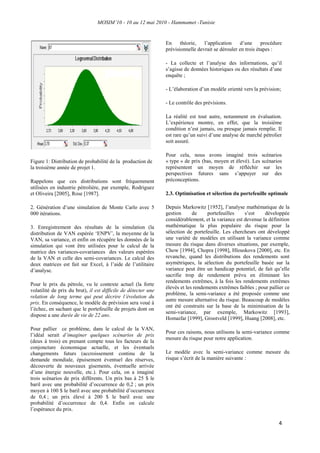 MOSIM’10 - 10 au 12 mai 2010 - Hammamet -Tunisie
4
Figure 1: Distribution de probabilité de la production de
la troisième année de projet 1.
Rappelons que ces distributions sont fréquemment
utilisées en industrie pétrolière, par exemple, Rodriguez
et Oliveira [2005], Rose [1987].
2. Génération d‟une simulation de Monte Carlo avec 5
000 itérations.
3. Enregistrement des résultats de la simulation (la
distribution de VAN espérée „ENPV‟, la moyenne de la
VAN, sa variance, et enfin on récupère les données de la
simulation qui vont être utilisées pour le calcul de la
matrice des variances-covariances des valeurs espérées
de la VAN et celle des semi-covariances. Le calcul des
deux matrices est fait sur Excel, à l‟aide de l‟utilitaire
d‟analyse.
Pour le prix du pétrole, vu le contexte actuel (la forte
volatilité de prix du brut), il est difficile de détecter une
relation de long terme qui peut décrire l’évolution du
prix. En conséquence, le modèle de prévision sera voué à
l‟échec, en sachant que le portefeuille de projets dont on
dispose a une durée de vie de 22 ans.
Pour pallier ce problème, dans le calcul de la VAN,
l‟idéal serait d’imaginer quelques scénarios de prix
(deux à trois) en prenant compte tous les facteurs de la
conjoncture économique actuelle, et les éventuels
changements futurs (accroissement continu de la
demande mondiale, épuisement éventuel des réserves,
découverte de nouveaux gisements, éventuelle arrivée
d‟une énergie nouvelle, etc.). Pour cela, on a imaginé
trois scénarios de prix différents. Un prix bas à 25 $ le
baril avec une probabilité d‟occurrence de 0,2 ; un prix
moyen à 100 $ le baril avec une probabilité d‟occurrence
de 0,4 ; un prix élevé à 200 $ le baril avec une
probabilité d‟occurrence de 0,4. Enfin on calcule
l‟espérance du prix.
En théorie, l‟application d‟une procédure
prévisionnelle devrait se dérouler en trois étapes :
- La collecte et l‟analyse des informations, qu‟il
s‟agisse de données historiques ou des résultats d‟une
enquête ;
- L‟élaboration d‟un modèle orienté vers la prévision;
- Le contrôle des prévisions.
La réalité est tout autre, notamment en évaluation.
L‟expérience montre, en effet, que la troisième
condition n‟est jamais, ou presque jamais remplie. Il
est rare qu‟un suivi d‟une analyse de marché pétrolier
soit assuré.
Pour cela, nous avons imaginé trois scénarios
« type » de prix (bas, moyen et élevé). Les scénarios
représentent un moyen de réfléchir sur les
perspectives futures sans s‟appuyer sur des
préconceptions.
2.3. Optimisation et sélection du portefeuille optimale
Depuis Markowitz [1952], l‟analyse mathématique de la
gestion de portefeuilles s‟est développée
considérablement, et la variance est devenue la définition
mathématique la plus populaire du risque pour la
sélection de portefeuille. Les chercheurs ont développé
une variété de modèles en utilisant la variance comme
mesure du risque dans diverses situations, par exemple,
Chow [1994], Chopra [1998], Hlouskova [2000], etc. En
revanche, quand les distributions des rendements sont
asymétriques, la sélection du portefeuille basée sur la
variance peut être un handicap potentiel, de fait qu‟elle
sacrifie trop de rendement prévu en éliminant les
rendements extrêmes, à la fois les rendements extrêmes
élevés et les rendements extrêmes faibles ; pour pallier ce
problème, la semi-variance a été proposée comme une
autre mesure alternative du risque. Beaucoup de modèles
ont été construits sur la base de la minimisation de la
semi-variance, par exemple, Markowitz [1993],
Homaifar [1999], Grootveld [1999], Huang [2008], etc.
Pour ces raisons, nous utilisons la semi-variance comme
mesure du risque pour notre application.
Le modèle avec la semi-variance comme mesure du
risque s‟écrit de la manière suivante :
 