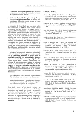 MOSIM’10 - 10 au 12 mai 2010 - Hammamet -Tunisie
6
- Analyse des cash-flows de projets à l‟aide de calculs
stochastiques en utilisant la simulation de Monte
Carlo pour le calcul de la VAN ;
- Sélection du portefeuille optimal de projets en
utilisant la méthode de Markowitz, en utilisant deux
statistiques différentes comme mesure du risque
(variance et semi-variance).
La simulation de Monte Carlo que nous avons utilisé
pour la simulation des VAN des projets, est une méthode
d'estimation générale, flexible et souvent simple à
implanter. Elle permet d'estimer des paramètres inconnus
qui, autrement, seraient insaisissables. Elle reste une des
méthodes les plus performantes en analyse de risque
projet, car c‟est la seule méthode qui soit capable
d‟intégrer les diverses dimensions d‟un problème. En
effet, elle nous permet d‟imaginer tous les scénarii
possibles des distributions des variables de projets. La
comparaison des valeurs obtenues par l‟approche de
Monte Carlo aux valeurs déterministe nous éclaire sur la
validité de la méthode Monte Carlo. En effet, les valeurs
des différentes variables utilisées dans cette méthode
sont « correctement » estimées.
La méthode d‟optimisation de portefeuille qui est basée
sur la méthode de Markowitz, permet aux décideurs de
voir la contribution marginale de chaque projet au
portefeuille, de définir ainsi les portefeuilles de projets
optimaux, et le meilleur taux de participation dans
chaque projet. Cette méthode, contrairement aux
méthodes de sélection classiques, analyse les projets en
prenant en considération les différentes facettes du
risque et les différentes corrélations qui existent entre
les différents projets, ce qui nous permet de cerner au
mieux le risque encouru par les projets, de les quantifier,
et de limiter les échecs d‟investissement. Elle permet de
déterminer :
- les allocations en capital, ainsi que la distribution de
la production et des rendements pour chaque projet ;
- déterminer les stratégies d‟investissement adéquates,
qui répondent aux objectifs attendus, et respectent
les contraintes budgétaires de la compagnie.
Cette étude montre qu‟une analyse explicite des
incertitudes et des corrélations dans l‟évaluation
individuelle du risque de projets d‟exploration
production, améliore la qualité de la prise de décision
d‟investissement. L‟utilisation de la théorie du
portefeuille de Markowitz qui incorpore le risque dans le
processus de sélection, rend le système d‟analyse
d‟investissement plus adéquat avec les attentes des
décideurs.
4. BIBLIOGRAPHIE
Allais, M., (1956), “évaluation des Perspectives
économiques de la recherche minière sur de grands
espaces-application au Sahara Algérien,” Revue de
l‟Industrie Minérale, Paris, January, 329– 383.
Al-Harthy, M. H., (2007). “Stochastic oil price models:
Comparison and impact,” Eng. Econ. 52(3)pp 269-
284.
Ball, B.C, Savage, S.L., (1999), “Holistic vs. Hole-istic
E&P Strategies,” SPE 57701. Journal of Petroleum
Technology, September, 74.
Brook and al, (1992), “GAMS user’s guide release 2.25,”
The Scientific Press, San Francisco.
Chow K., Denning K.C., (1994), “On variance and
lower partial moment betas: The equivalence of
systematic risk measures,” Journal of Business
Finance and Accounting 11, pp 231-241.
Cozzolino, J. M., (1977), “Management of Oil and Gas
Exploration Risk,” Cozzolino Associates, Inc., West
Berlin.
Drew, L.J., (1967), “Grid-drilling exploration and its
application to the search for petroleum,” Economic
Geology 62, 698–710.
Erdogan, M., Mudford, B., (2001), “Optimization of
decision tree and simulation of portfolios: a
comparison,” SPE 68575. SPE Hydrocarbon
Economics and Evaluation Symposium, Dallas.
Estrada, J., (2007), “Mean-semi-variance behavior:
Downside risk and capital asset pricing,” Int. Rev.
Econ. Financ. 16(2) 169–185.
Fateh Belaid, Daniel DE WOLF, (2008a), “Petroleum
projects selection by taking the risk into account,”
HEC Ecole de Gestion de l'ULG Working Paper,
N°200812/01.
Fateh Belaid, Daniel DE WOLF, (2009b), “Stochastic
evaluation of investment projects,” HEC Ecole de
Gestion de l'ULG Working Paper, May 09 / N°
200905/02.
Fichter, D.P., (2000), “Application of genetic algorithms
in portfolio optimization for the oil and gas industry,”
SPE 62970, SPE Annual Technical Conference and
Exhibition, Texas.
 