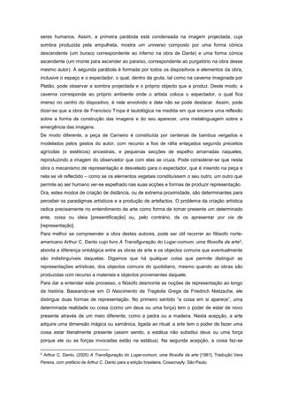 seres humanos. Assim, a primeira parábola está condensada na imagem projectada, cuja
sombra produzida pela ampulheta, mostra um universo composto por uma forma cónica
descendente (um buraco correspondente ao inferno na obra de Dante) e uma forma cónica
ascendente (um monte para ascender ao paraíso, correspondente ao purgatório na obra desse
mesmo autor). A segunda parábola é formada por todos os dispositivos e elementos da obra,
inclusive o espaço e o espectador, o qual, dentro da gruta, tal como na caverna imaginada por
Platão, pode observar a sombra projectada e o próprio objecto que a produz. Deste modo, a
caverna corresponde ao próprio ambiente onde o artista coloca o espectador, o qual fica
imerso no centro do dispositivo, é nele envolvido e dele não se pode destacar. Assim, pode
dizer-se que a obra de Francisco Tropa é tautológica na medida em que encerra uma reflexão
sobre a forma de construção das imagens e do seu aparecer, uma metalinguagem sobre a
emergência das imagens.
De modo diferente, a peça de Carneiro é constituída por centenas de bambus vergados e
modelados pelos gestos do autor, com recurso a fios de ráfia enlaçados segundo preceitos
agrícolas (e estéticos) ancestrais, e pequenas secções de espelho amarradas naqueles,
reproduzindo a imagem do observador que com elas se cruza. Pode considerar-se que nesta
obra o mecanismo de representação é desvelado para o espectador, que é inserido na peça e
nela se vê reflectido – como se os elementos vegetais constituíssem o seu outro, um outro que
permite ao ser humano ver-se espelhado nas suas acções e formas de produzir representação.
Ora, estes modos de criação de distância, ou de extrema proximidade, são determinantes para
perceber os paradigmas artísticos e a produção de artefactos. O problema da criação artística
radica precisamente no entendimento da arte como forma de tornar presente um determinado
ente, coisa ou ideia [presentificação] ou, pelo contrário, de os apresentar por via de
[representação].
Para melhor se compreender a obra destes autores, pode ser útil recorrer ao filósofo norte-
americano Arthur C. Danto cujo livro A Transfiguração do Lugar-comum, uma filosofia da arte2,
aborda a diferença ontológica entre as obras de arte e os objectos comuns que eventualmente
são indistinguíveis daquelas. Digamos que há qualquer coisa que permite distinguir as
representações artísticas, dos objectos comuns do quotidiano, mesmo quando as obras são
produzidas com recurso a materiais e objectos provenientes daquele.
Para dar a entender este processo, o filósofo desmonta as noções de representação ao longo
da história. Baseando-se em O Nascimento da Tragédia Grega de Friedrich Nietzsche, ele
distingue duas formas de representação. No primeiro sentido “a coisa em si aparece”, uma
determinada realidade ou coisa (como um deus ou uma força) tem o poder de estar de novo
presente através de um meio diferente, como a pedra ou a madeira. Nesta acepção, a arte
adquire uma dimensão mágica ou xamânica, ligada ao ritual: a arte tem o poder de fazer uma
coisa estar literalmente presente (assim sendo, a estátua não substitui deus ou uma força
porque ele ou as forças invocadas estão na estátua). Na segunda acepção, a coisa faz-se
2
Arthur C. Danto, (2005) A Transfiguração do Lugar-comum, uma filosofia da arte [1981], Tradução Vera
Pereira, com prefácio de Arthur C. Danto para a edição brasileira, Cosacnayfy, São Paulo.
 