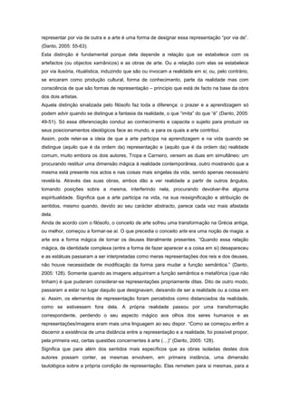 representar por via de outra e a arte é uma forma de designar essa representação “por via de”.
(Danto, 2005: 55-63).
Esta distinção é fundamental porque dela depende a relação que se estabelece com os
artefactos (ou objectos xamânicos) e as obras de arte. Ou a relação com elas se estabelece
por via ilusória, ritualística, induzindo que são ou invocam a realidade em si; ou, pelo contrário,
se encaram como produção cultural, forma de conhecimento, parte da realidade mas com
consciência de que são formas de representação – princípio que está de facto na base da obra
dos dois artistas.
Aquela distinção sinalizada pelo filósofo faz toda a diferença: o prazer e a aprendizagem só
podem advir quando se distingue a fantasia da realidade, o que “imita” do que “é” (Danto, 2005:
49-51). Só essa diferenciação conduz ao conhecimento e capacita o sujeito para produzir os
seus posicionamentos ideológicos face ao mundo, e para os quais a arte contribui.
Assim, pode reter-se a ideia de que a arte participa na aprendizagem e na vida quando se
distingue (aquilo que é da ordem da) representação e (aquilo que é da ordem da) realidade
comum, muito embora os dois autores, Tropa e Carneiro, versem as duas em simultâneo: um
procurando restituir uma dimensão mágica à realidade contemporânea, outro mostrando que a
mesma está presente nos actos e nas coisas mais singelas da vida, sendo apenas necessário
revelá-la. Através das suas obras, ambos dão a ver realidade a partir de outros ângulos,
tomando posições sobre a mesma, interferindo nela, procurando devolver-lhe alguma
espiritualidade. Significa que a arte participa na vida, na sua ressignificação e atribuição de
sentidos, mesmo quando, devido ao seu carácter abstracto, parece cada vez mais afastada
dela.
Ainda de acordo com o filósofo, o conceito de arte sofreu uma transformação na Grécia antiga,
ou melhor, começou a formar-se aí. O que precedia o conceito arte era uma noção de magia: a
arte era a forma mágica de tornar os deuses literalmente presentes. “Quando essa relação
mágica, de identidade complexa (entre a forma de fazer aparecer e a coisa em si) desapareceu
e as estátuas passaram a ser interpretadas como meras representações dos reis e dos deuses,
não houve necessidade de modificação da forma para mudar a função semântica.” (Danto,
2005: 128). Somente quando as imagens adquiriram a função semântica e metafórica (que não
tinham) é que puderam considerar-se representações propriamente ditas. Dito de outro modo,
passaram a estar no lugar daquilo que designavam, deixando de ser a realidade ou a coisa em
si. Assim, os elementos de representação foram percebidos como distanciados da realidade,
como se estivessem fora dela. A própria realidade passou por uma transformação
correspondente, perdendo o seu aspecto mágico aos olhos dos seres humanos e as
representações/imagens eram mais uma linguagem ao seu dispor. “Como se começou enfim a
discernir a existência de uma distância entre a representação e a realidade, foi possível propor,
pela primeira vez, certas questões concernentes à arte (…)” (Danto, 2005: 128).
Significa que para além dos sentidos mais específicos que as obras isoladas destes dois
autores possam conter, as mesmas envolvem, em primeira instância, uma dimensão
tautológica sobre a própria condição de representação. Elas remetem para si mesmas, para a
 