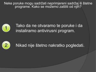 Neke poruke mogu sadržati neprimjereni sadržaj ili štetne
      programe. Kako se možemo zaštiti od njih?




       Tako da ne otvaramo te poruke i da
       instaliramo antivirusni program.


       Nikad nije štetno nakratko pogledati.
 