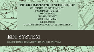 EDI SYSTEM
ELECTRONIC DATA INTERCHANGE SYSTEM
FUTURE INSTITUTE OF TECHNOLOGY
CONTINUOUS ASSESMENT 1
E-COMMERCE & ERP
OEC-CS802A
PRESENTED BY
ABHIK MONDAL
34200219030
COMPUTER SCIENCE OF ENGINEERING
 