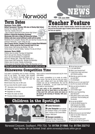 Norwood

                                                                                                12th June 2009
                                                                                                                  NEWS                    Issue No.34


Term Dates
Summer Term 2009
Netball Tournament: Thursday 18th June at Stanley High School.
                                                                               Teacher Feature
                                                                               Mrs. McCarthy, this week’s featured teacher, removed her apron and took
Summer Fair: Saturday 20th June                                                time out from the broken eggs of cookery club to answer the questions put to
Taster Day: Tuesday 23rd June                                                  her from our reporters.
- Year 6 invited to spend time at their chosen High School
Children’s University Graduation Ceremony:
Wednesday 24th June at Edge Hill University College.
Children who have earned sufficient credits will be invited.
Residential Trip to Llangollen: Monday 29th June returning Thursday 2nd July
American Theme Day - Lunch: Friday 3rd July
Year 6 Leavers Service: Tuesday 21st July at Leyland Road Methodist
Church. Coffee served for Year 6 parents from 9.15 am.
School closed: Staff training day Monday 13th July.
School closes for Summer holiday: Tuesday 21st July at 2.00 pm.
Autumn Term 2009
Children return to school: Thursday 3rd September
Year R start part time: Monday 7th September
Year R start full time Monday 21st September
Half Term: Monday 26th - Friday 30th October (inc.)
School closed: Staff Training day - Monday 2nd November.
Children return to school: Tuesday 3rd November
School closes for Christmas holiday: Friday 18th December at 2 pm.
  Please update your diary with new dates which are added each week.                                                Q. Do you have any pets?
                                                                                                                    A. A cat called Minnie.
Shinewaves Competition Time                                                                                         Q. What is your favourite food?
                                                                                                                    A. A lovely home made roast dinner
Last week’s competition was to create a birthday          Have a look at www.theoceanproject.org for more              with Yorkshire pudding.
card for our Queen. The winner, who included              information.
some of the Queen’s favourite things such as                                                                        Q. What did you want to be when
                                                          This week’s competition is to create an under-               you were little?
handbags and Corgi dogs, from 3B, was Ria                 ocean scene. You can do this any way you want,
Milford. Congratulations Ria!                                                                                       A. An archaeologist.
                                                          draw, paint, collage and if you are feeling really
World Oceans Day was on 8th June.                         creative you can go 3-dimensional. You can be             Q. What do you do in your spare time?
                                                          realistic or fantastical… so you could even have          A. Go off in my caravan and hill walk.
Did you know that the world’s ocean:
                                                          mermaids or sea-monsters!                                 Q. Have you had any disasters in
Ù     Generates most of the oxygen we breathe
                                                          Pop your entry in the competition post box,                  cookery club?
Ù    Helps feed us
                                                          outside the hall (or hand them in at the office           A. Lots of broken eggs!!
Ù    Regulates our climate                                if they won’t fit), with your name and class on           Q. What is your favourite thing
Ù    Cleans the water we drink                            the back by the morning of Tuesday 16th June.                about Norwood?
Ù    Provides limitless inspiration!                      Good luck!                                                A. Being able to work in such a lovely
                                                                                                                       environment. I like the building and
                                                                                                                       the grounds.
             Children in the Spotlight                                                                              Q. Do you like the MUGA?
                                                                                                                    A. I do like the MUGA because it is
                                                                                                                       bright and gives the children
                                                                           Lewis Harwood &
                                                                        Luke Dempster have played
                                                                                                                       lots of different opportunities.
                                                                                                                    Q. Do you have a favourite actor/actress?
                                                                          for Southport Trinity U 10’s football     A. Judi Dench.
                                                                          team, winners of the Craven Minor         Q. Where did you go on your last holiday?
                                                                          League. Well done!                        A. Spain; to my sister’s house set
                                                                           Georgia Lonsdale has                       in the olive groves.
                                                                          achieved her silver Swimming              Q. What is your favourite sport?
                                                                          Challenge Award. Congratulations!         A. Tennis (but I’m not very good at it!)


 Norwood Crescent, Southport, PR9 7DU. Tel: 01704 211960. Fax: 01704 232712
                Head Teacher: Mr Lee Dumbell. Email: admin.norwood@schools.sefton.gov.uk
 