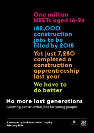 Creating construction jobs for young people
No more lost generations
One million
NEETs aged 16-24
182,000
construction
jobs to be
filled by 2018
Yet just 7,280
completed a
construction
apprenticeship
last year
We have to
do better
A cross-party parliamentarians’ inquiry
February 2014
HOUSE OF COMMONS
LONDON SW1A 0AA
 