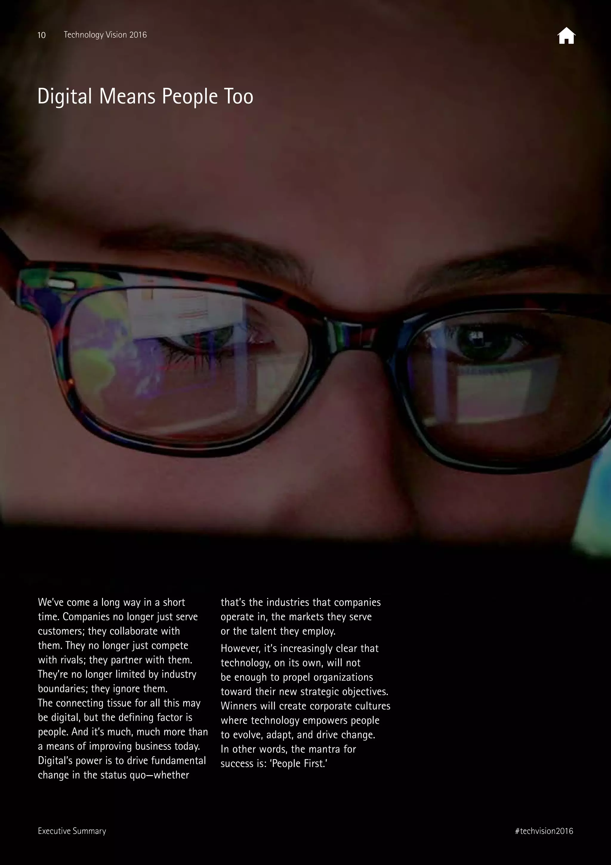 We’ve come a long way in a short
time. Companies no longer just serve
customers; they collaborate with
them. They no longer just compete
with rivals; they partner with them.
They’re no longer limited by industry
boundaries; they ignore them.
The connecting tissue for all this may
be digital, but the defining factor is
people. And it’s much, much more than
a means of improving business today.
Digital’s power is to drive fundamental
change in the status quo—whether
that’s the industries that companies
operate in, the markets they serve
or the talent they employ.
However, it’s increasingly clear that
technology, on its own, will not
be enough to propel organizations
toward their new strategic objectives.
Winners will create corporate cultures
where technology empowers people
to evolve, adapt, and drive change.
In other words, the mantra for
success is: ‘People First.’
Digital Means People Too
10 Technology Vision 2016
#techvision2016Executive Summary
 