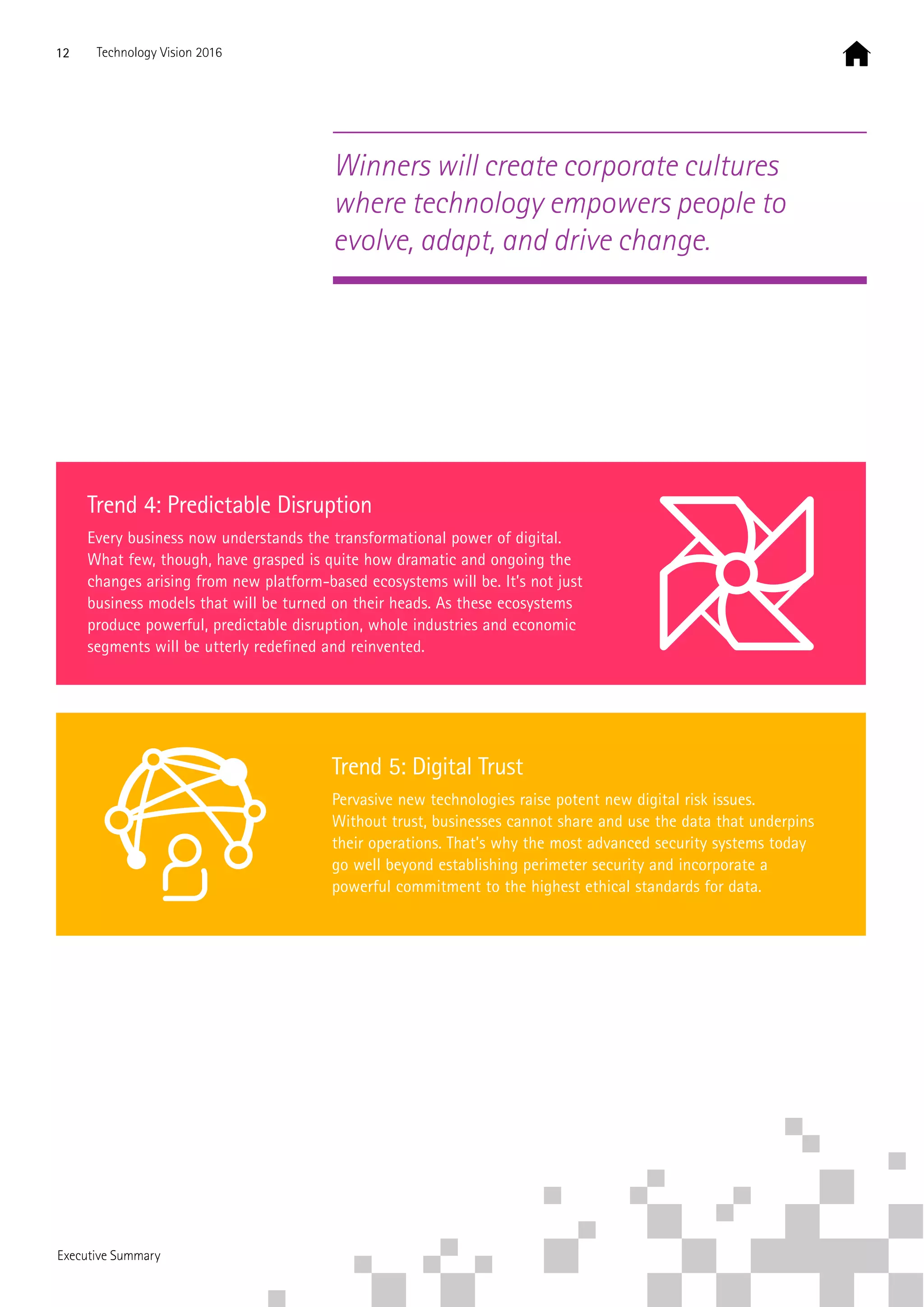Trend 4: Predictable Disruption
Every business now understands the transformational power of digital.
What few, though, have grasped is quite how dramatic and ongoing the
changes arising from new platform-based ecosystems will be. It’s not just
business models that will be turned on their heads. As these ecosystems
produce powerful, predictable disruption, whole industries and economic
segments will be utterly redefined and reinvented.
Trend 5: Digital Trust
Pervasive new technologies raise potent new digital risk issues.
Without trust, businesses cannot share and use the data that underpins
their operations. That’s why the most advanced security systems today
go well beyond establishing perimeter security and incorporate a
powerful commitment to the highest ethical standards for data.
Winners will create corporate cultures
where technology empowers people to
evolve, adapt, and drive change.
12 Technology Vision 2016
Executive Summary
 
