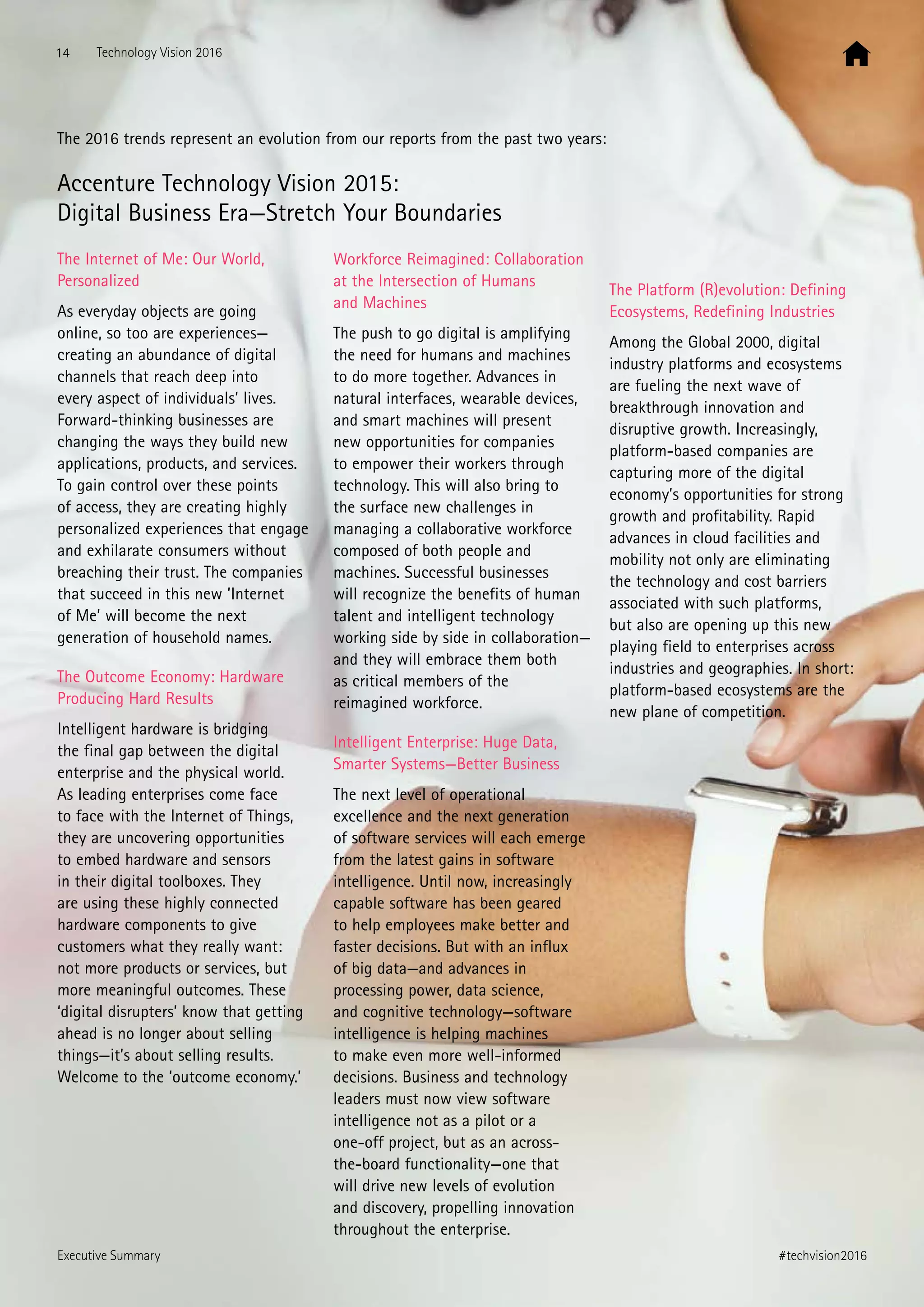 The 2016 trends represent an evolution from our reports from the past two years:
Accenture Technology Vision 2015:
Digital Business Era—Stretch Your Boundaries
The Internet of Me: Our World,
Personalized
As everyday objects are going
online, so too are experiences—
creating an abundance of digital
channels that reach deep into
every aspect of individuals’ lives.
Forward-thinking businesses are
changing the ways they build new
applications, products, and services.
To gain control over these points
of access, they are creating highly
personalized experiences that engage
and exhilarate consumers without
breaching their trust. The companies
that succeed in this new ’Internet
of Me’ will become the next
generation of household names.
The Outcome Economy: Hardware
Producing Hard Results
Intelligent hardware is bridging
the final gap between the digital
enterprise and the physical world.
As leading enterprises come face
to face with the Internet of Things,
they are uncovering opportunities
to embed hardware and sensors
in their digital toolboxes. They
are using these highly connected
hardware components to give
customers what they really want:
not more products or services, but
more meaningful outcomes. These
‘digital disrupters’ know that getting
ahead is no longer about selling
things—it’s about selling results.
Welcome to the ‘outcome economy.’
Workforce Reimagined: Collaboration
at the Intersection of Humans
and Machines
The push to go digital is amplifying
the need for humans and machines
to do more together. Advances in
natural interfaces, wearable devices,
and smart machines will present
new opportunities for companies
to empower their workers through
technology. This will also bring to
the surface new challenges in
managing a collaborative workforce
composed of both people and
machines. Successful businesses
will recognize the benefits of human
talent and intelligent technology
working side by side in collaboration—
and they will embrace them both
as critical members of the
reimagined workforce.
Intelligent Enterprise: Huge Data,
Smarter Systems—Better Business
The next level of operational
excellence and the next generation
of software services will each emerge
from the latest gains in software
intelligence. Until now, increasingly
capable software has been geared
to help employees make better and
faster decisions. But with an influx
of big data—and advances in
processing power, data science,
and cognitive technology—software
intelligence is helping machines
to make even more well-informed
decisions. Business and technology
leaders must now view software
intelligence not as a pilot or a
one-off project, but as an across-
the-board functionality—one that
will drive new levels of evolution
and discovery, propelling innovation
throughout the enterprise.
The Platform (R)evolution: Defining
Ecosystems, Redefining Industries
Among the Global 2000, digital
industry platforms and ecosystems
are fueling the next wave of
breakthrough innovation and
disruptive growth. Increasingly,
platform-based companies are
capturing more of the digital
economy’s opportunities for strong
growth and profitability. Rapid
advances in cloud facilities and
mobility not only are eliminating
the technology and cost barriers
associated with such platforms,
but also are opening up this new
playing field to enterprises across
industries and geographies. In short:
platform-based ecosystems are the
new plane of competition.
14 Technology Vision 2016
#techvision2016Executive Summary
 