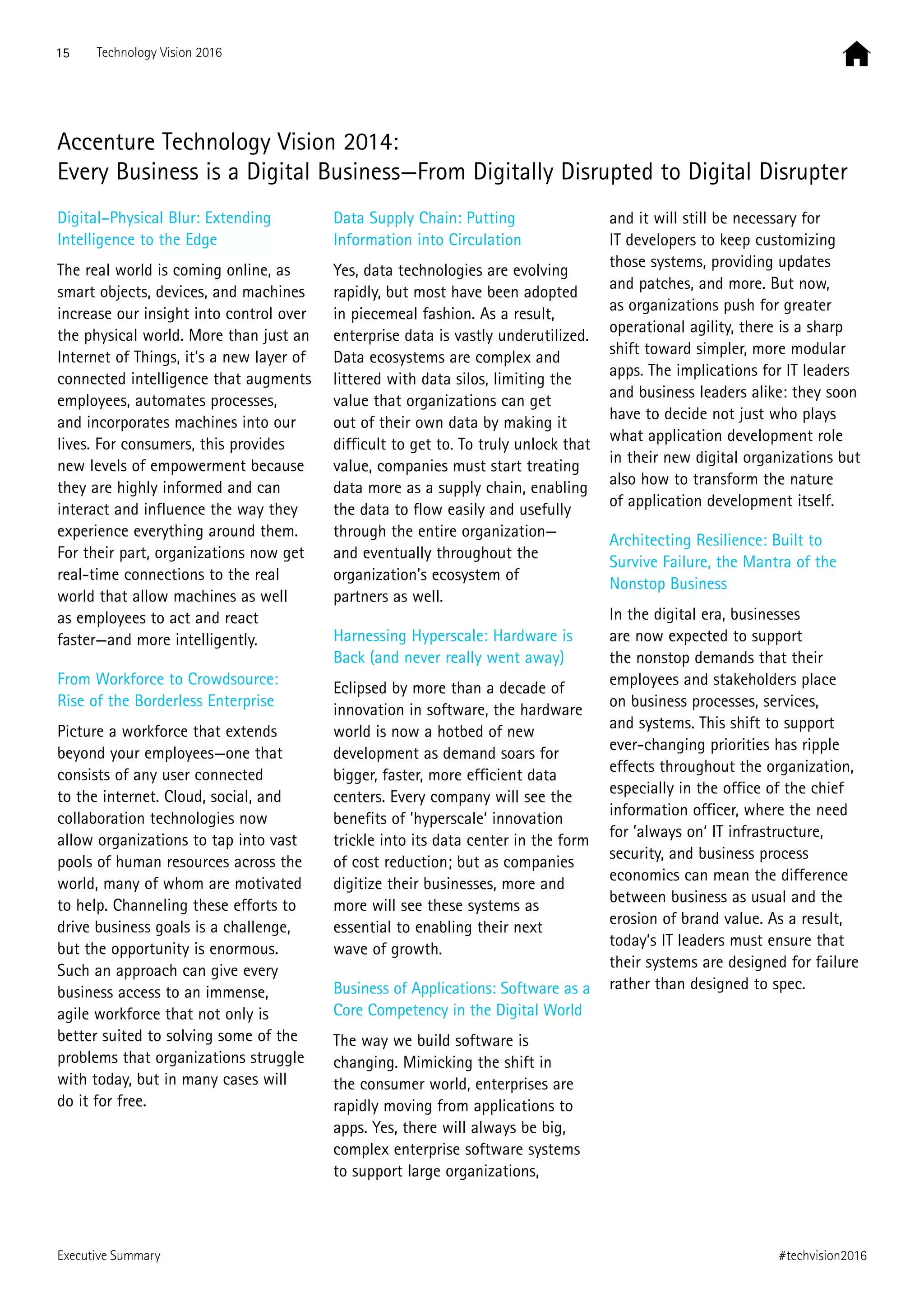 Executive Summary
Accenture Technology Vision 2014:
Every Business is a Digital Business—From Digitally Disrupted to Digital Disrupter
Digital–Physical Blur: Extending
Intelligence to the Edge
The real world is coming online, as
smart objects, devices, and machines
increase our insight into control over
the physical world. More than just an
Internet of Things, it’s a new layer of
connected intelligence that augments
employees, automates processes,
and incorporates machines into our
lives. For consumers, this provides
new levels of empowerment because
they are highly informed and can
interact and influence the way they
experience everything around them.
For their part, organizations now get
real-time connections to the real
world that allow machines as well
as employees to act and react
faster—and more intelligently.
From Workforce to Crowdsource:
Rise of the Borderless Enterprise
Picture a workforce that extends
beyond your employees—one that
consists of any user connected
to the internet. Cloud, social, and
collaboration technologies now
allow organizations to tap into vast
pools of human resources across the
world, many of whom are motivated
to help. Channeling these efforts to
drive business goals is a challenge,
but the opportunity is enormous.
Such an approach can give every
business access to an immense,
agile workforce that not only is
better suited to solving some of the
problems that organizations struggle
with today, but in many cases will
do it for free.
Data Supply Chain: Putting
Information into Circulation
Yes, data technologies are evolving
rapidly, but most have been adopted
in piecemeal fashion. As a result,
enterprise data is vastly underutilized.
Data ecosystems are complex and
littered with data silos, limiting the
value that organizations can get
out of their own data by making it
difficult to get to. To truly unlock that
value, companies must start treating
data more as a supply chain, enabling
the data to flow easily and usefully
through the entire organization—
and eventually throughout the
organization’s ecosystem of
partners as well.
Harnessing Hyperscale: Hardware is
Back (and never really went away)
Eclipsed by more than a decade of
innovation in software, the hardware
world is now a hotbed of new
development as demand soars for
bigger, faster, more efficient data
centers. Every company will see the
benefits of ’hyperscale‘ innovation
trickle into its data center in the form
of cost reduction; but as companies
digitize their businesses, more and
more will see these systems as
essential to enabling their next
wave of growth.
Business of Applications: Software as a
Core Competency in the Digital World
The way we build software is
changing. Mimicking the shift in
the consumer world, enterprises are
rapidly moving from applications to
apps. Yes, there will always be big,
complex enterprise software systems
to support large organizations,
and it will still be necessary for
IT developers to keep customizing
those systems, providing updates
and patches, and more. But now,
as organizations push for greater
operational agility, there is a sharp
shift toward simpler, more modular
apps. The implications for IT leaders
and business leaders alike: they soon
have to decide not just who plays
what application development role
in their new digital organizations but
also how to transform the nature
of application development itself.
Architecting Resilience: Built to
Survive Failure, the Mantra of the
Nonstop Business
In the digital era, businesses
are now expected to support
the nonstop demands that their
employees and stakeholders place
on business processes, services,
and systems. This shift to support
ever-changing priorities has ripple
effects throughout the organization,
especially in the office of the chief
information officer, where the need
for ’always on‘ IT infrastructure,
security, and business process
economics can mean the difference
between business as usual and the
erosion of brand value. As a result,
today’s IT leaders must ensure that
their systems are designed for failure
rather than designed to spec.
15 Technology Vision 2016
#techvision2016
 