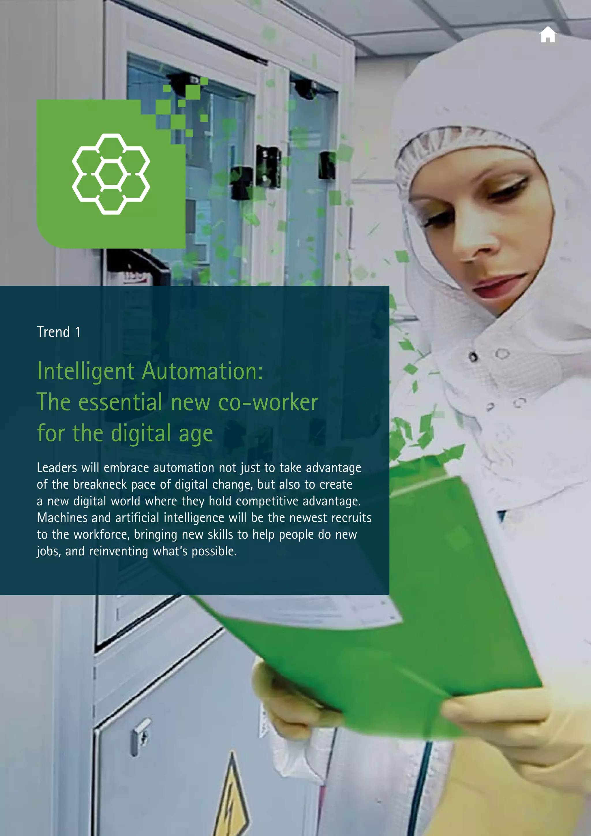  Trend 1
Intelligent Automation:
The essential new co-worker
for the digital age
Leaders will embrace automation not just to take advantage
of the breakneck pace of digital change, but also to create
a new digital world where they hold competitive advantage.
Machines and artificial intelligence will be the newest recruits
to the workforce, bringing new skills to help people do new
jobs, and reinventing what’s possible.
 
