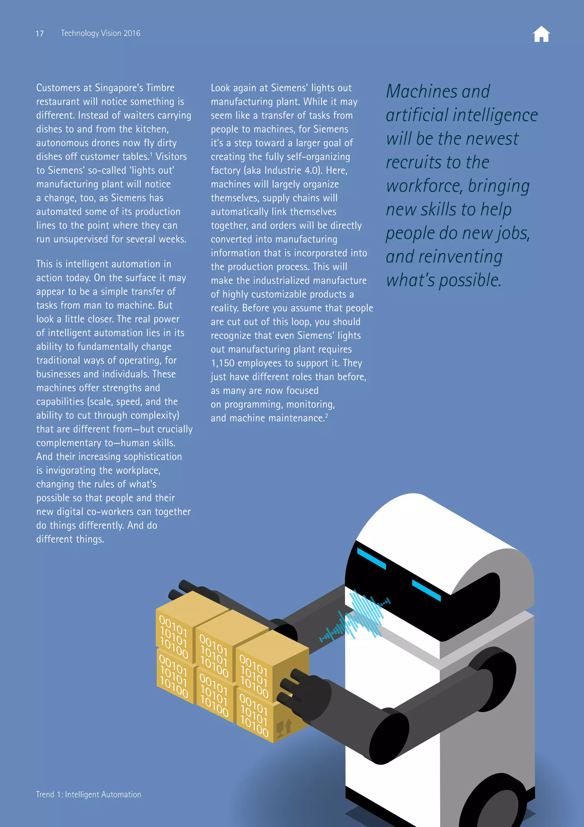 Machines and
artificial intelligence
will be the newest
recruits to the
workforce, bringing
new skills to help
people do new jobs,
and reinventing
what’s possible.
Customers at Singapore’s Timbre
restaurant will notice something is
different. Instead of waiters carrying
dishes to and from the kitchen,
autonomous drones now fly dirty
dishes off customer tables.1
Visitors
to Siemens’ so-called ‘lights out’
manufacturing plant will notice
a change, too, as Siemens has
automated some of its production
lines to the point where they can
run unsupervised for several weeks.
This is intelligent automation in
action today. On the surface it may
appear to be a simple transfer of
tasks from man to machine. But
look a little closer. The real power
of intelligent automation lies in its
ability to fundamentally change
traditional ways of operating, for
businesses and individuals. These
machines offer strengths and
capabilities (scale, speed, and the
ability to cut through complexity)
that are different from—but crucially
complementary to—human skills.
And their increasing sophistication
is invigorating the workplace,
changing the rules of what’s
possible so that people and their
new digital co-workers can together
do things differently. And do
different things.
Look again at Siemens’ lights out
manufacturing plant. While it may
seem like a transfer of tasks from
people to machines, for Siemens
it’s a step toward a larger goal of
creating the fully self-organizing
factory (aka Industrie 4.0). Here,
machines will largely organize
themselves, supply chains will
automatically link themselves
together, and orders will be directly
converted into manufacturing
information that is incorporated into
the production process. This will
make the industrialized manufacture
of highly customizable products a
reality. Before you assume that people
are cut out of this loop, you should
recognize that even Siemens’ lights
out manufacturing plant requires
1,150 employees to support it. They
just have different roles than before,
as many are now focused
on programming, monitoring,
and machine maintenance.2
17 Technology Vision 2016
Trend 1: Intelligent Automation
 