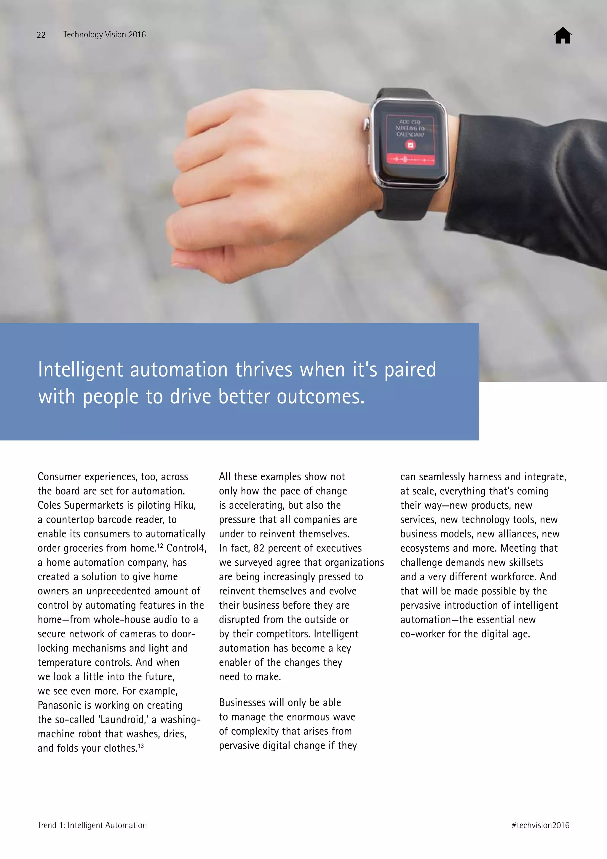 Consumer experiences, too, across
the board are set for automation.
Coles Supermarkets is piloting Hiku,
a countertop barcode reader, to
enable its consumers to automatically
order groceries from home.12
Control4,
a home automation company, has
created a solution to give home
owners an unprecedented amount of
control by automating features in the
home—from whole-house audio to a
secure network of cameras to door-
locking mechanisms and light and
temperature controls. And when
we look a little into the future,
we see even more. For example,
Panasonic is working on creating
the so-called ‘Laundroid,’ a washing-
machine robot that washes, dries,
and folds your clothes.13
All these examples show not
only how the pace of change
is accelerating, but also the
pressure that all companies are
under to reinvent themselves.
In fact, 82 percent of executives
we surveyed agree that organizations
are being increasingly pressed to
reinvent themselves and evolve
their business before they are
disrupted from the outside or
by their competitors. Intelligent
automation has become a key
enabler of the changes they
need to make.
Businesses will only be able
to manage the enormous wave
of complexity that arises from
pervasive digital change if they
can seamlessly harness and integrate,
at scale, everything that’s coming
their way—new products, new
services, new technology tools, new
business models, new alliances, new
ecosystems and more. Meeting that
challenge demands new skillsets
and a very different workforce. And
that will be made possible by the
pervasive introduction of intelligent
automation—the essential new
co-worker for the digital age.
Intelligent automation thrives when it’s paired
with people to drive better outcomes.
22 Technology Vision 2016
#techvision2016Trend 1: Intelligent Automation
 