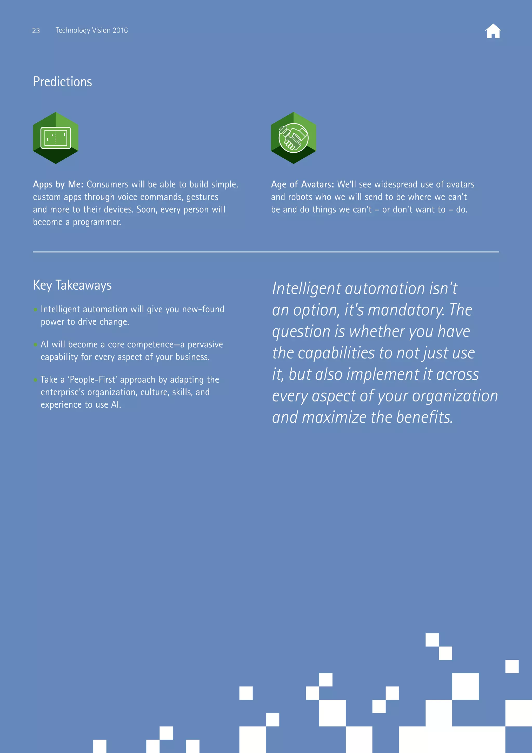 Predictions
Key Takeaways
• Intelligent automation will give you new-found
power to drive change.
• AI will become a core competence—a pervasive
capability for every aspect of your business.
• Take a ‘People-First’ approach by adapting the
enterprise’s organization, culture, skills, and
experience to use AI.
Apps by Me: Consumers will be able to build simple,
custom apps through voice commands, gestures
and more to their devices. Soon, every person will
become a programmer.
Age of Avatars: We’ll see widespread use of avatars
and robots who we will send to be where we can’t
be and do things we can’t – or don’t want to – do.
Intelligent automation isn’t
an option, it’s mandatory. The
question is whether you have
the capabilities to not just use
it, but also implement it across
every aspect of your organization
and maximize the benefits.
23 Technology Vision 2016
 