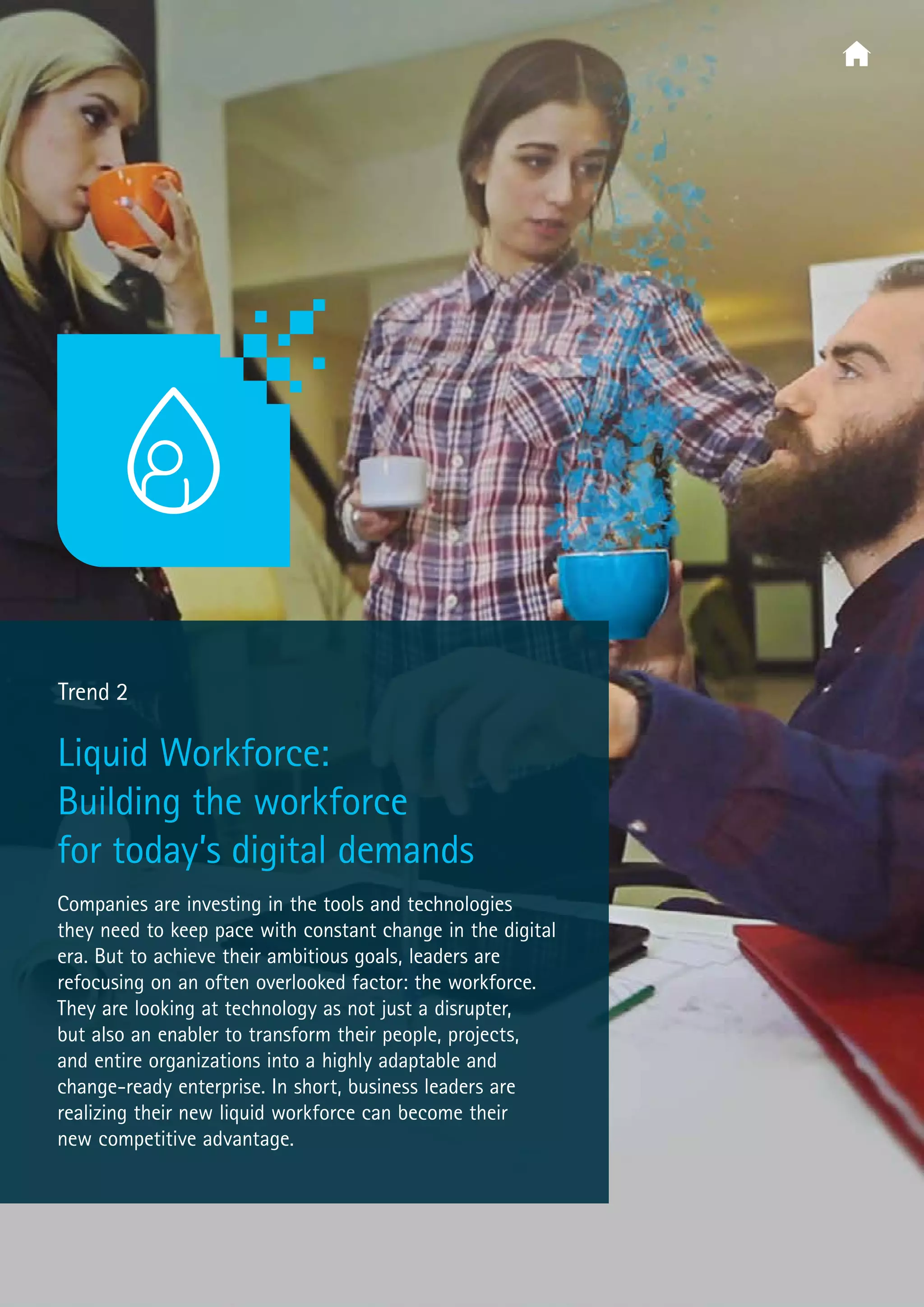  Trend 2
Liquid Workforce:
Building the workforce
for today’s digital demands
Companies are investing in the tools and technologies
they need to keep pace with constant change in the digital
era. But to achieve their ambitious goals, leaders are
refocusing on an often overlooked factor: the workforce.
They are looking at technology as not just a disrupter,
but also an enabler to transform their people, projects,
and entire organizations into a highly adaptable and
change-ready enterprise. In short, business leaders are
realizing their new liquid workforce can become their
new competitive advantage.
 