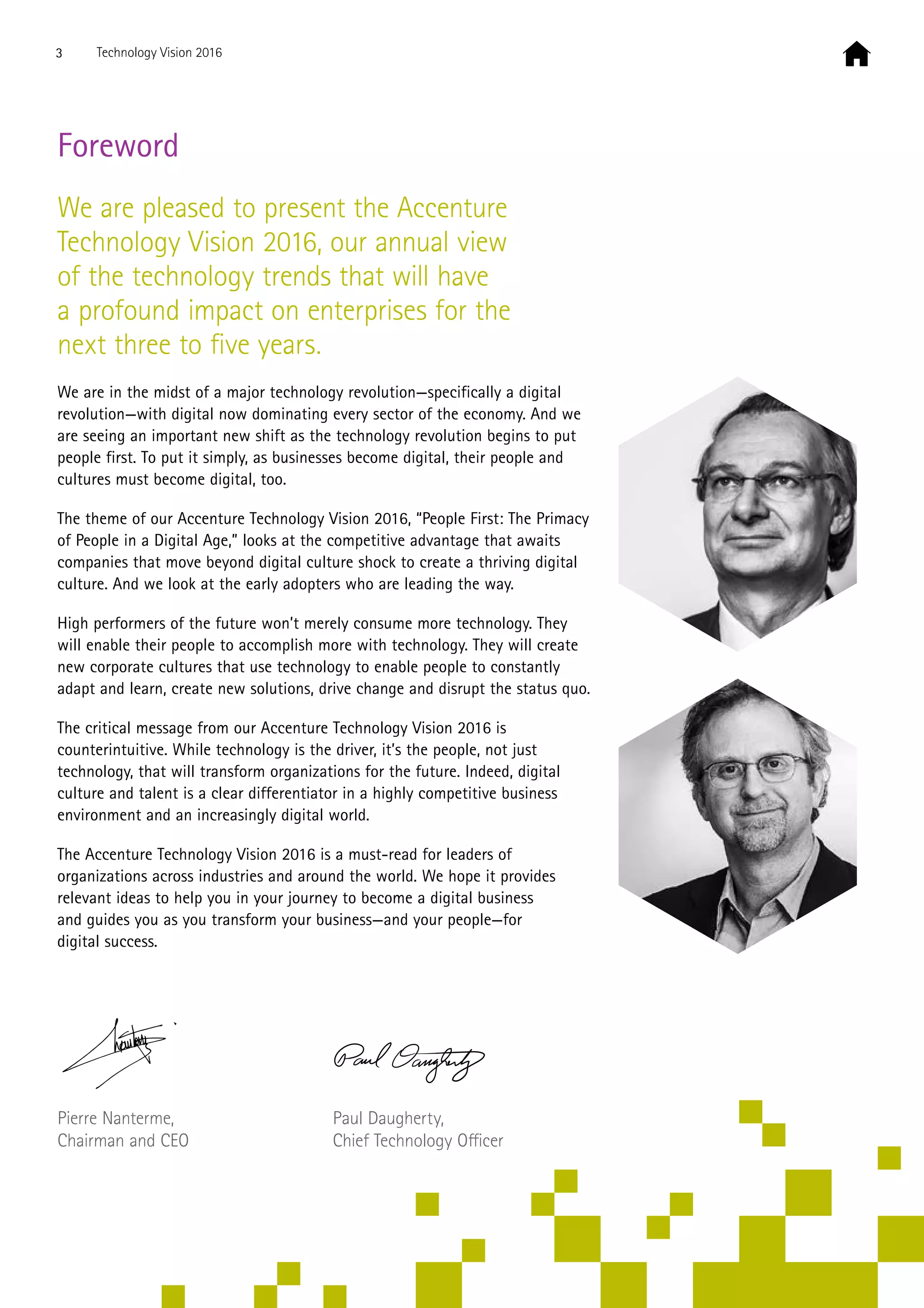 Foreword
We are pleased to present the Accenture
Technology Vision 2016, our annual view
of the technology trends that will have
a profound impact on enterprises for the
next three to five years.
We are in the midst of a major technology revolution—specifically a digital
revolution—with digital now dominating every sector of the economy. And we
are seeing an important new shift as the technology revolution begins to put
people first. To put it simply, as businesses become digital, their people and
cultures must become digital, too.
The theme of our Accenture Technology Vision 2016, “People First: The Primacy
of People in a Digital Age,” looks at the competitive advantage that awaits
companies that move beyond digital culture shock to create a thriving digital
culture. And we look at the early adopters who are leading the way.
High performers of the future won’t merely consume more technology. They
will enable their people to accomplish more with technology. They will create
new corporate cultures that use technology to enable people to constantly
adapt and learn, create new solutions, drive change and disrupt the status quo.
The critical message from our Accenture Technology Vision 2016 is
counterintuitive. While technology is the driver, it’s the people, not just
technology, that will transform organizations for the future. Indeed, digital
culture and talent is a clear differentiator in a highly competitive business
environment and an increasingly digital world.
The Accenture Technology Vision 2016 is a must-read for leaders of
organizations across industries and around the world. We hope it provides
relevant ideas to help you in your journey to become a digital business
and guides you as you transform your business—and your people—for
digital success.
Pierre Nanterme,
Chairman and CEO
Paul Daugherty,
Chief Technology Officer
3 Technology Vision 2016
 