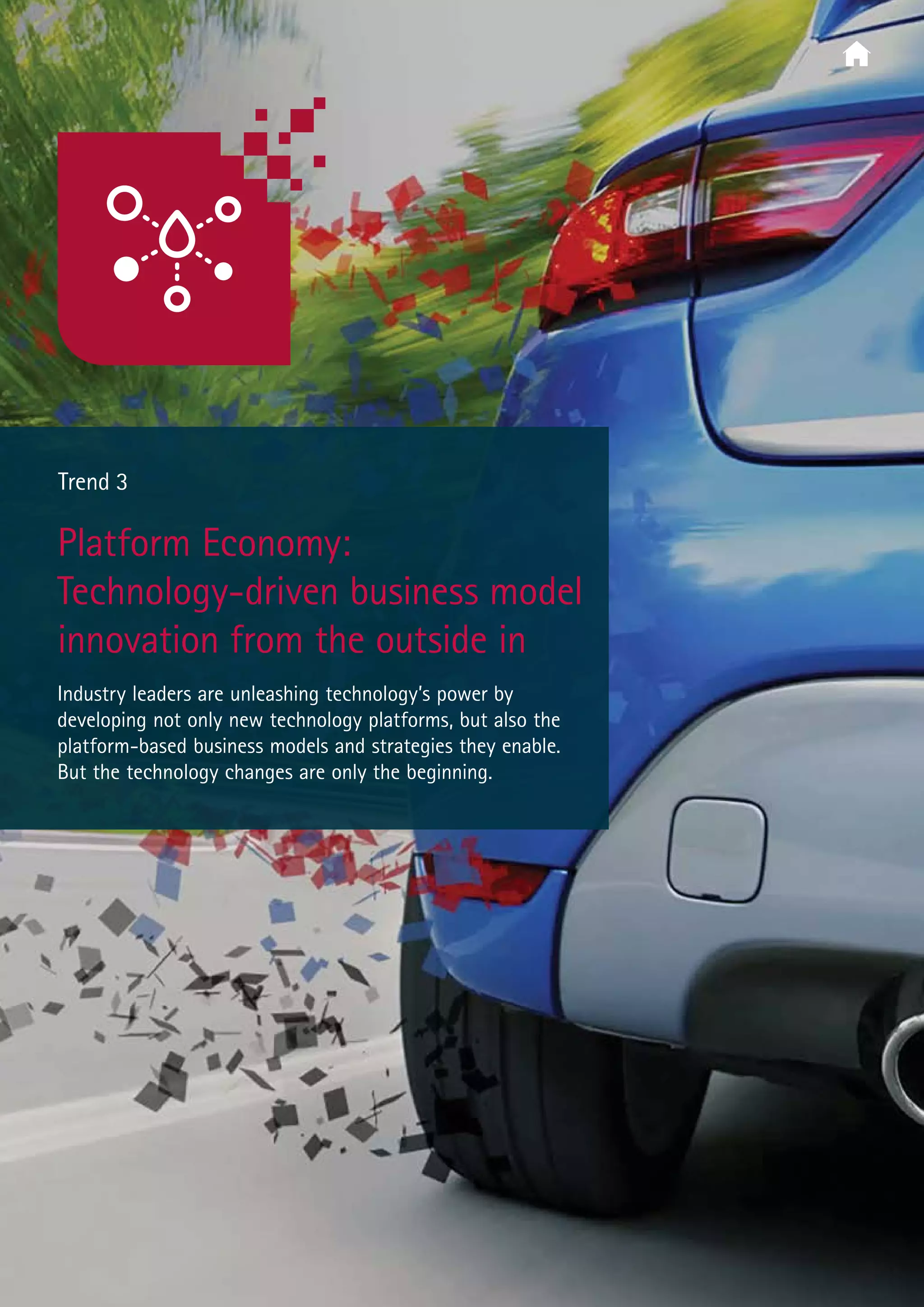  Trend 3
Platform Economy:
Technology-driven business model
innovation from the outside in
Industry leaders are unleashing technology’s power by
developing not only new technology platforms, but also the
platform-based business models and strategies they enable.
But the technology changes are only the beginning.
 