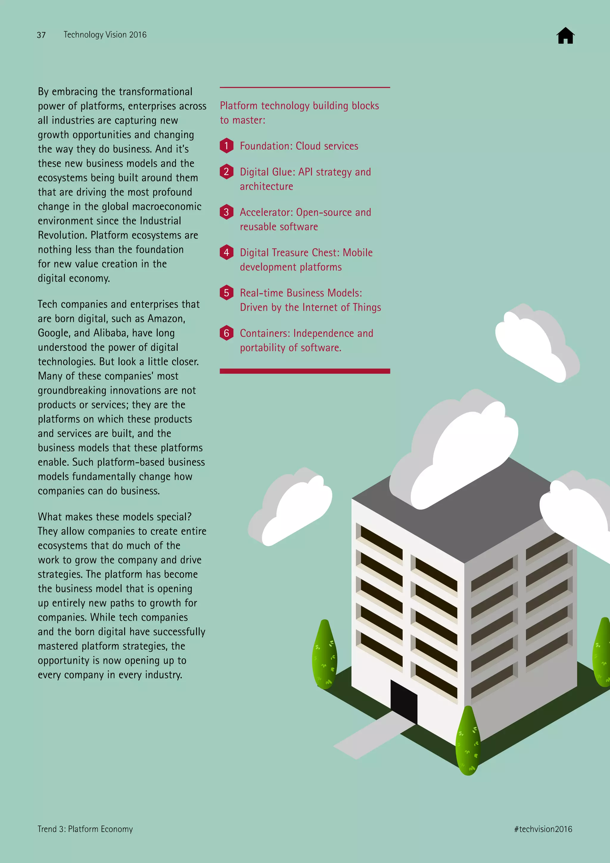 By embracing the transformational
power of platforms, enterprises across
all industries are capturing new
growth opportunities and changing
the way they do business. And it’s
these new business models and the
ecosystems being built around them
that are driving the most profound
change in the global macroeconomic
environment since the Industrial
Revolution. Platform ecosystems are
nothing less than the foundation
for new value creation in the
digital economy.
Tech companies and enterprises that
are born digital, such as Amazon,
Google, and Alibaba, have long
understood the power of digital
technologies. But look a little closer.
Many of these companies’ most
groundbreaking innovations are not
products or services; they are the
platforms on which these products
and services are built, and the
business models that these platforms
enable. Such platform-based business
models fundamentally change how
companies can do business.
What makes these models special?
They allow companies to create entire
ecosystems that do much of the
work to grow the company and drive
strategies. The platform has become
the business model that is opening
up entirely new paths to growth for
companies. While tech companies
and the born digital have successfully
mastered platform strategies, the
opportunity is now opening up to
every company in every industry.
Platform technology building blocks
to master:
1 Foundation: Cloud services
2 Digital Glue: API strategy and
architecture
3 Accelerator: Open-source and
reusable software
4 Digital Treasure Chest: Mobile
development platforms
5 Real-time Business Models:
Driven by the Internet of Things
6 Containers: Independence and
portability of software.
37 Technology Vision 2016
#techvision2016Trend 3: Platform Economy
 