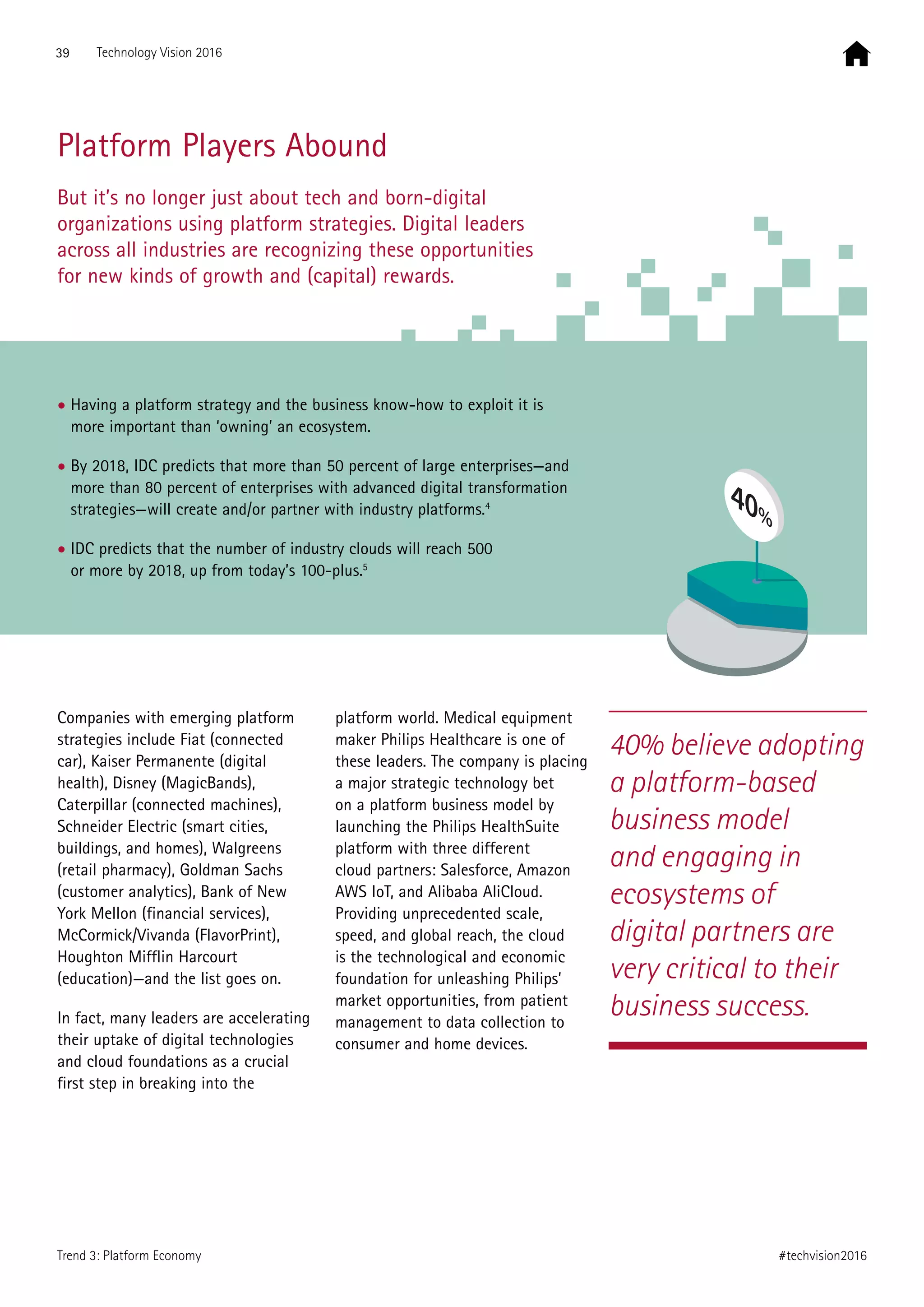 Platform Players Abound
But it’s no longer just about tech and born-digital
organizations using platform strategies. Digital leaders
across all industries are recognizing these opportunities
for new kinds of growth and (capital) rewards.
40% believe adopting
a platform-based
business model
and engaging in
ecosystems of
digital partners are
very critical to their
business success.
Companies with emerging platform
strategies include Fiat (connected
car), Kaiser Permanente (digital
health), Disney (MagicBands),
Caterpillar (connected machines),
Schneider Electric (smart cities,
buildings, and homes), Walgreens
(retail pharmacy), Goldman Sachs
(customer analytics), Bank of New
York Mellon (financial services),
McCormick/Vivanda (FlavorPrint),
Houghton Mifflin Harcourt
(education)—and the list goes on.
In fact, many leaders are accelerating
their uptake of digital technologies
and cloud foundations as a crucial
first step in breaking into the
platform world. Medical equipment
maker Philips Healthcare is one of
these leaders. The company is placing
a major strategic technology bet
on a platform business model by
launching the Philips HealthSuite
platform with three different
cloud partners: Salesforce, Amazon
AWS IoT, and Alibaba AliCloud.
Providing unprecedented scale,
speed, and global reach, the cloud
is the technological and economic
foundation for unleashing Philips’
market opportunities, from patient
management to data collection to
consumer and home devices.
• Having a platform strategy and the business know-how to exploit it is
more important than ‘owning’ an ecosystem.
• By 2018, IDC predicts that more than 50 percent of large enterprises—and
more than 80 percent of enterprises with advanced digital transformation
strategies—will create and/or partner with industry platforms.4
• IDC predicts that the number of industry clouds will reach 500
or more by 2018, up from today’s 100-plus.5
40%
39 Technology Vision 2016
#techvision2016Trend 3: Platform Economy
 