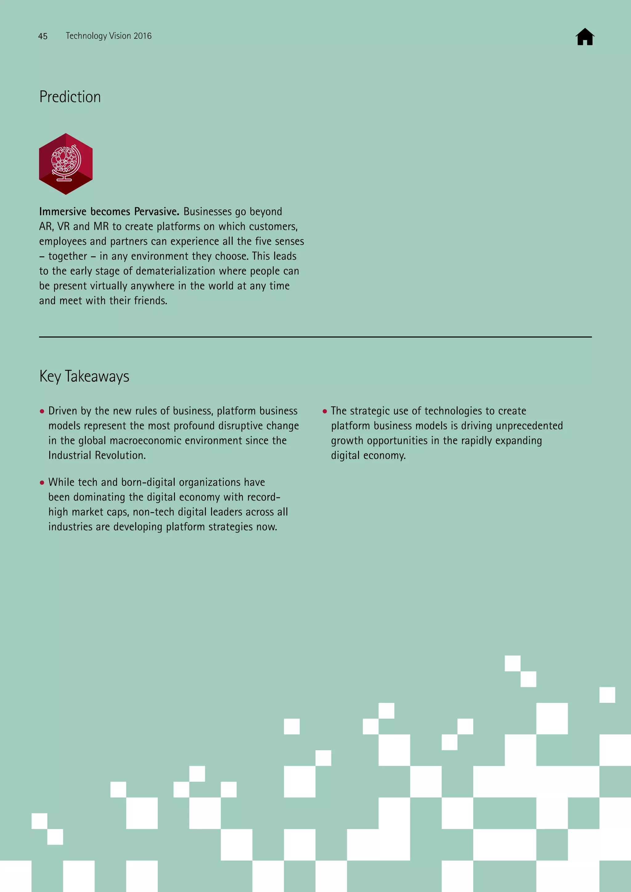 Immersive becomes Pervasive. Businesses go beyond
AR, VR and MR to create platforms on which customers,
employees and partners can experience all the five senses
– together – in any environment they choose. This leads
to the early stage of dematerialization where people can
be present virtually anywhere in the world at any time
and meet with their friends.
Key Takeaways
• Driven by the new rules of business, platform business
models represent the most profound disruptive change
in the global macroeconomic environment since the
Industrial Revolution.
• While tech and born-digital organizations have
been dominating the digital economy with record-
high market caps, non-tech digital leaders across all
industries are developing platform strategies now.
• The strategic use of technologies to create
platform business models is driving unprecedented
growth opportunities in the rapidly expanding
digital economy.
Prediction
45 Technology Vision 2016
 